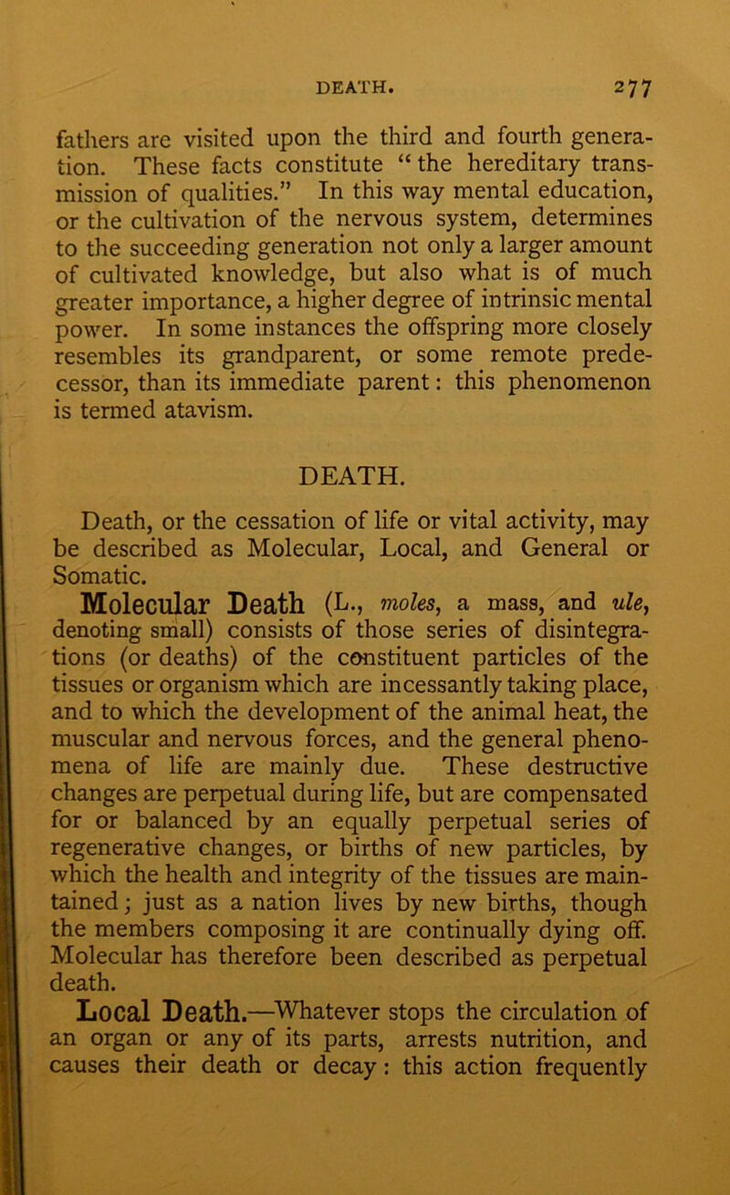 fathers are visited upon the third and fourth genera- tion. These facts constitute “ the hereditary trans- mission of qualities.” In this way mental education, or the cultivation of the nervous system, determines to the succeeding generation not only a larger amount of cultivated knowledge, but also what is of much greater importance, a higher degree of intrinsic mental power. In some instances the offspring more closely resembles its grandparent, or some remote prede- cessor, than its immediate parent: this phenomenon is termed atavism. DEATH. Death, or the cessation of life or vital activity, may be described as Molecular, Local, and General or Somatic. Molecular Death (L., moles, a mass, and ule, denoting small) consists of those series of disintegra- tions (or deaths) of the constituent particles of the tissues or organism which are incessantly taking place, and to which the development of the animal heat, the muscular and nervous forces, and the general pheno- mena of life are mainly due. These destructive changes are perpetual during life, but are compensated for or balanced by an equally perpetual series of regenerative changes, or births of new particles, by which the health and integrity of the tissues are main- tained ; just as a nation lives by new births, though the members composing it are continually dying off. Molecular has therefore been described as perpetual death. Local Death.—Whatever stops the circulation of an organ or any of its parts, arrests nutrition, and causes their death or decay: this action frequently