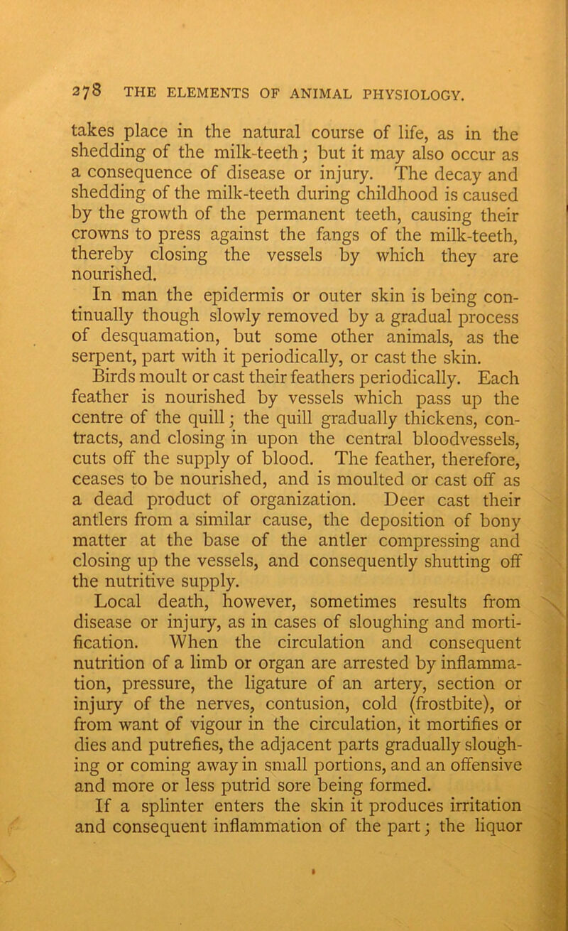 takes place in the natural course of life, as in the shedding of the milk-teeth; but it may also occur as a consequence of disease or injury. The decay and shedding of the milk-teeth during childhood is caused by the growth of the permanent teeth, causing their crowns to press against the fangs of the milk-teeth, thereby closing the vessels by which they are nourished. In man the epidermis or outer skin is being con- tinually though slowly removed by a gradual process of desquamation, but some other animals, as the serpent, part with it periodically, or cast the skin. Birds moult or cast their feathers periodically. Each feather is nourished by vessels which pass up the centre of the quill; the quill gradually thickens, con- tracts, and closing in upon the central bloodvessels, cuts off the supply of blood. The feather, therefore, ceases to be nourished, and is moulted or cast off as a dead product of organization. Deer cast their antlers from a similar cause, the deposition of bony matter at the base of the antler compressing and closing up the vessels, and consequently shutting off the nutritive supply. Local death, however, sometimes results from disease or injury, as in cases of sloughing and morti- fication. When the circulation and consequent nutrition of a limb or organ are arrested by inflamma- tion, pressure, the ligature of an artery, section or injury of the nerves, contusion, cold (frostbite), or from want of vigour in the circulation, it mortifies or dies and putrefies, the adjacent parts gradually slough- ing or coming away in small portions, and an offensive and more or less putrid sore being formed. If a splinter enters the skin it produces irritation and consequent inflammation of the part; the liquor