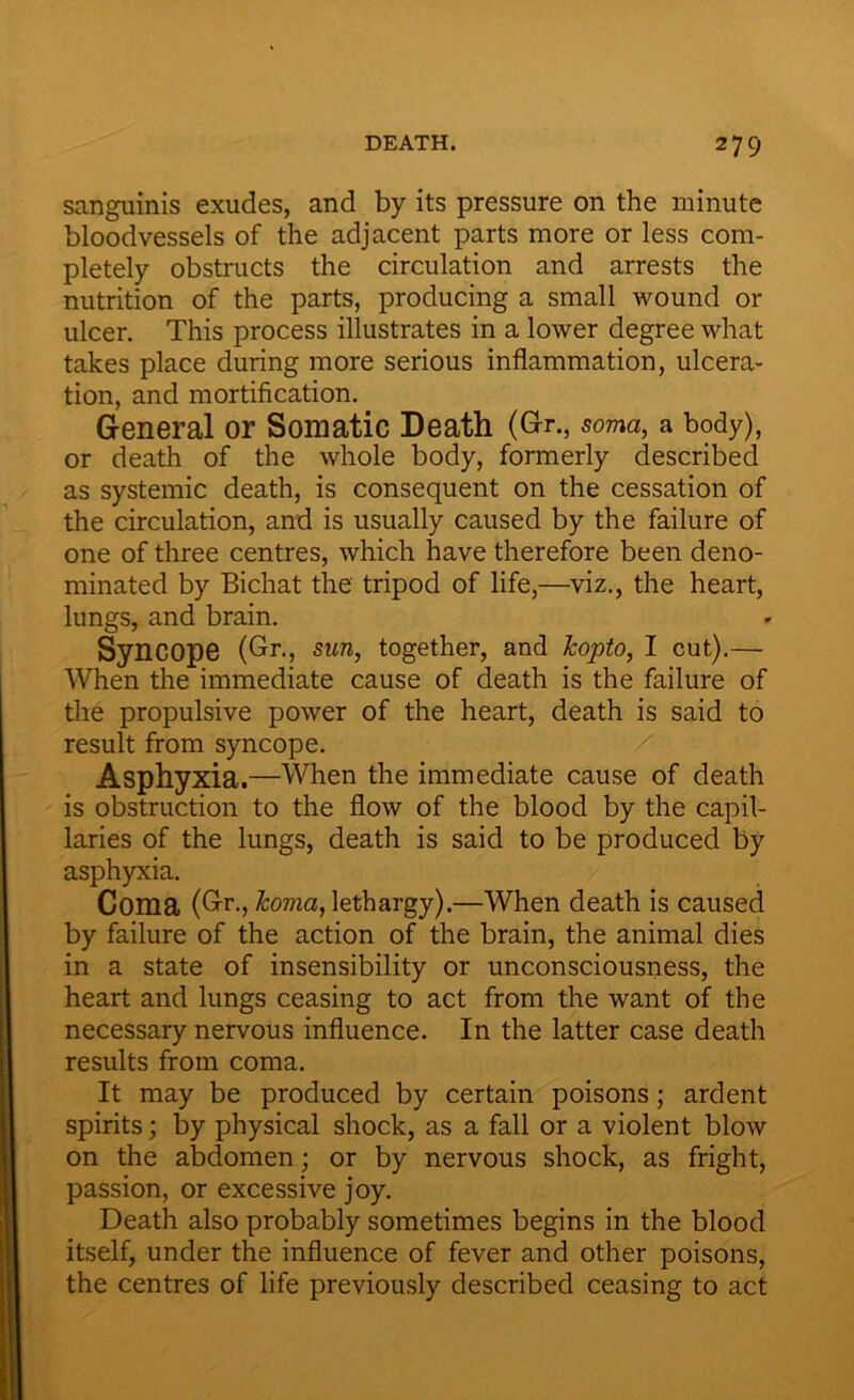 sanguinis exudes, and by its pressure on the minute bloodvessels of the adjacent parts more or less com- pletely obstructs the circulation and arrests the nutrition of the parts, producing a small wound or ulcer. This process illustrates in a lower degree what takes place during more serious inflammation, ulcera- tion, and mortification. General or Somatic Death (Gr., soma, a body), or death of the whole body, formerly described as systemic death, is consequent on the cessation of the circulation, and is usually caused by the failure of one of three centres, which have therefore been deno- minated by Bichat the tripod of life,—viz., the heart, lungs, and brain. Syncope (Gr., sun, together, and kopto, I cut).— When the immediate cause of death is the failure of the propulsive power of the heart, death is said to result from syncope. Asphyxia.—When the immediate cause of death is obstruction to the flow of the blood by the capil- laries of the lungs, death is said to be produced by asphyxia. Coma (Gr., koma, lethargy).—When death is caused by failure of the action of the brain, the animal dies in a state of insensibility or unconsciousness, the heart and lungs ceasing to act from the want of the necessary nervous influence. In the latter case death results from coma. It may be produced by certain poisons; ardent spirits; by physical shock, as a fall or a violent blow on the abdomen; or by nervous shock, as fright, passion, or excessive joy. Death also probably sometimes begins in the blood itself, under the influence of fever and other poisons, the centres of life previously described ceasing to act