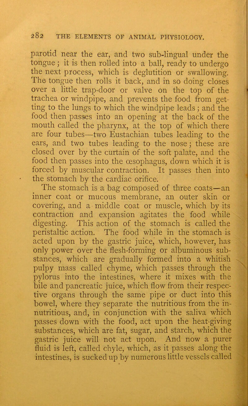 parotid near the ear, and two sub-lingual under the tongue; it is then rolled into a ball, ready to undergo the next process, which is deglutition or swallowing. The tongue then rolls it back, and in so doing closes over a little trap-door or valve on the top of the trachea or windpipe, and prevents the food from get- ting to the lungs to which the windpipe leads; and the food then passes into an opening at the back of the mouth called the pharynx, at the top of which there are four tubes—two Eustachian tubes leading to the ears, and two tubes leading to the nose; these are closed over by the curtain of the soft palate, and the food then passes into the oesophagus, down which it is forced by muscular contraction. It passes then into the stomach by the cardiac orifice. The stomach is a bag composed of three coats—an inner coat or mucous membrane, an outer skin or covering, and a middle coat or muscle, which by its contraction and expansion agitates the food while digesting. This action of the stomach is called the peristaltic action. The food while in the stomach is acted upon by the gastric juice,’ which, however, has only power over the flesh-forming or albuminous sub- stances, which are gradually formed into a whitish pulpy mass called chyme, which passes through the pylorus into the intestines, where it mixes with the bile and pancreatic juice, which flow from their respec- tive organs through the same pipe or duct into this bowel, where they separate the nutritious from the in- nutritious, and, in conjunction with the saliva which passes down with the food, act upon the heat-giving substances, which are fat, sugar, and starch, which the gastric juice will not act upon. And now a purer fluid is left, called chyle, which, as it passes along the intestines, is sucked up by numerous little vessels called