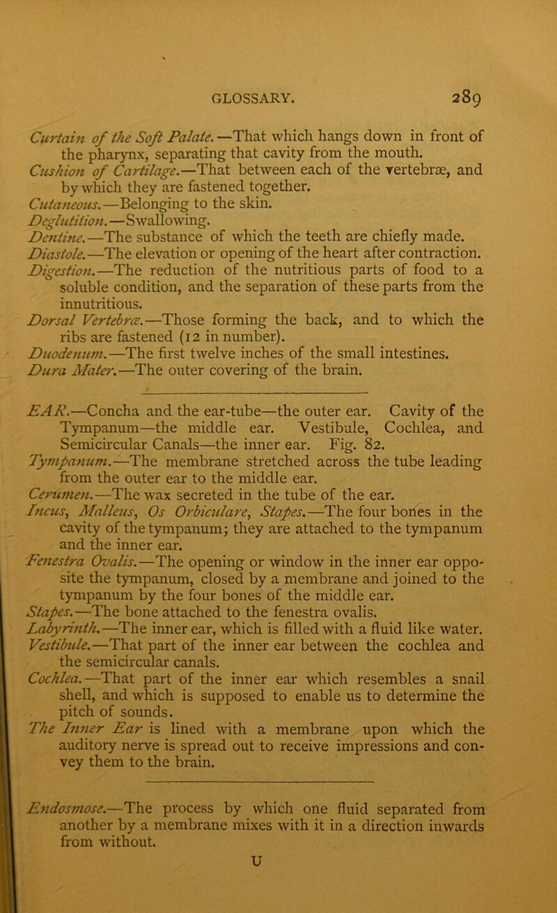 Curtain of the Soft Palate. —That which hangs down in front of the pharynx, separating that cavity from the mouth. Cushion of Cartilage.—That between each of the vertebrae, and by which they are fastened together. Cutaneous.—Belonging to the skin. Deglutition. —Swallowing. Dentine.—The substance of which the teeth are chiefly made. Diastole.—The elevation or opening of the heart after contraction. Digestion.—The reduction of the nutritious parts of food to a soluble condition, and the separation of these parts from the innutritious. Dorsal Vertebrce.—Those forming the back, and to which the ribs are fastened (12 in number). Duodenum.—The first twelve inches of the small intestines. Dura Mates'.—The outer covering of the brain. EAR.—Concha and the ear-tube—the outer ear. Cavity of the Tympanum—the middle ear. Vestibule, Cochlea, and Semicircular Canals—the inner ear. Fig. 82. Tympanum.—The membrane stretched across the tube leading from the outer ear to the middle ear. Cerumen.—The wax secreted in the tube of the ear. Incus, Malleus, Os Orbiculare, Stapes.—The four bones in the cavity of the tympanum; they are attached to the tympanum and the inner ear. Fenestra Ovalis.—The opening or window in the inner ear oppo- site the tympanum, closed by a membrane and joined to the tympanum by the four bones of the middle ear. Stapes.—The bone attached to the fenestra ovalis. Labyrinth.—The inner ear, which is filled with a fluid like water. Vestibule.—That part of the inner ear between the cochlea and the semicircular canals. Cochlea.—That part of the inner ear which resembles a snail shell, and which is supposed to enable us to determine the pitch of sounds. The Inner Ear is lined with a membrane upon which the auditory nerve is spread out to receive impressions and con- vey them to the brain. Endosmose.—The process by which one fluid separated from another by a membrane mixes with it in a direction inwards from without. U