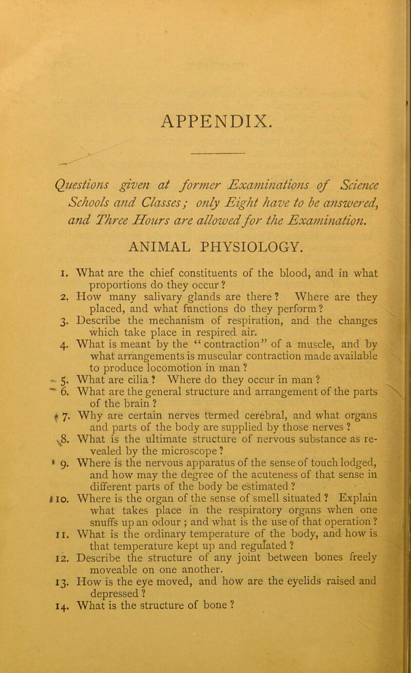 APPENDIX. Questions given at former Examinations of Science Schools and Classes; only Eight have to be answered, and Three Hoicrs are allowed for the Examination. ANIMAL PHYSIOLOGY. X. What are the chief constituents of the blood, and in what proportions do they occur ? 2. How many salivary glands are there ? Where are they placed, and what functions do they perform? 3. Describe the mechanism of respiration, and the changes which take place in respired air. 4. What is meant by the “contraction” of a muscle, and by what arrangements is muscular contraction made available to produce locomotion in man ? 5. What are cilia ? Where do they occur in man ? 6. What are the general structure and arrangement of the parts of the brain ? f 7. Why are certain nerves termed cerebral, and what organs and parts of the body are supplied by those nerves ? .8. What is the ultimate structure of nervous substance as re- vealed by the microscope ? 1 9. Where is the nervous apparatus of the sense of touch lodged, and how may the degree of the acuteness of that sense in different parts of the body be estimated ? 110. Where is the organ of the sense of smell situated ? Explain what takes place in the respiratory organs when one snuffs up an odour ; and what is the use of that operation ? 11. What is the ordinary temperature of the body, and how is that temperature kept up and regulated ? 12. Describe the structure of any joint between bones freely moveable on one another. 13. How is the eye moved, and how are the eyelids raised and depressed ? 14. What is the structure of bone ?