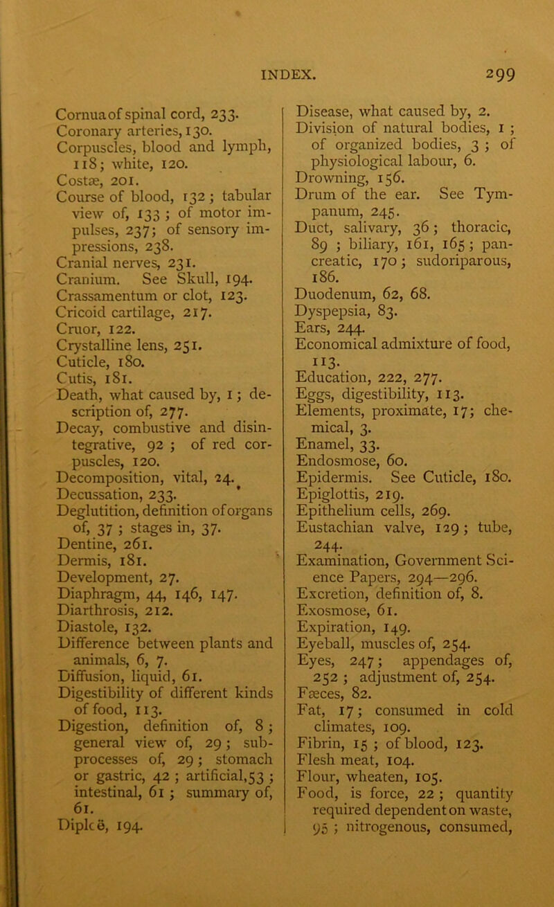 Cornua of spinal cord, 233. Coronary arteries, 130. Corpuscles, blood and lymph, 118; white, 120. Costae, 201. Course of blood, 132 ; tabular view of, 133 ; of motor im- pulses, 237; of sensory im- pressions, 238. Cranial nerves, 231. Cranium. See Skull, 194. Crassamentum or clot, 123. Cricoid cartilage, 217. Craor, 122. Crystalline lens, 251. Cuticle, 180. Cutis, 181. Death, what caused by, 1; de- scription of, 277. Decay, combustive and disin- tegrative, 92 ; of red cor- puscles, 120. Decomposition, vital, 24. Decussation, 233. Deglutition, definition of organs of, 37 j stages in, 37. Dentine, 261. Dermis, 181. Development, 27. Diaphragm, 44, 146, 147. Diarthrosis, 212. Diastole, 132. Difference between plants and animals, 6, 7. Diffusion, liquid, 61. Digestibility of different kinds of food, 113. Digestion, definition of, 8 ; general view of, 29; sub- processes of, 29; stomach or gastric, 42 ; artificial,53 ; intestinal, 61 ; summary of, 61. Dipice, 194. Disease, what caused by, 2. Division of natural bodies, 1 ; of organized bodies, 3 ; of physiological labour, 6. Drowning, 156. Drum of the ear. See Tym- panum, 245. Duct, salivary, 36; thoracic, 89 ; biliary, 161, 165; pan- creatic, 170; sudoriparous, 186. Duodenum, 62, 68. Dyspepsia, 83. Ears, 244. Economical admixture of food, 113*. Education, 222, 277. Eggs, digestibility, 113. Elements, proximate, 17; che- mical, 3. Enamel, 33. Endosmose, 60. Epidermis. See Cuticle, 180. Epiglottis, 219. Epithelium cells, 269. Eustachian valve, 129; tube, 244- Examination, Government .Sci- ence Papers, 294—296. Excretion, definition of, 8. Exosmose, 61. Expiration, 149. Eyeball, muscles of, 254. Eyes, 247; appendages of, 252 ; adjustment of, 254. Fceces, 82. Fat, 17; consumed in cold climates, 109. Fibrin, 15 ; of blood, 123. Flesh meat, 104. Flour, wheaten, 105. Food, is force, 22; quantity required dependent on waste, 95 ; nitrogenous, consumed,