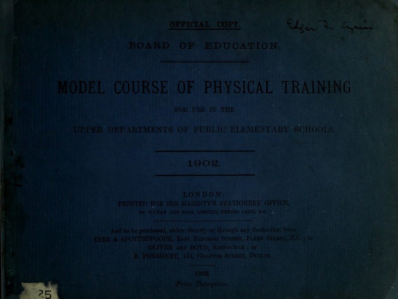 OFFICIAL _COPr. BOA’BD 0F“ education. e a MODEL C0URSE-*0F PHYSICAL TRAINING FOR USjS IN THE UPPER*^DEPAETMENTS OF PUBLIC ELEMENTAPY«SCHOOLS. 190S. - LONDON: PRINTED FOR HIS MAJESTY’S STATIONERY OFFICE,] DV WYMAN AND SONS, LIMITED, FETTEK LANE, And to 1)0 purchased, either directly or through any Booksollor, from SYRE & SPOTTISWOODE, East Harding Stuekt, F(,eet Street, E.C.j^cr OLIVER AND BOYD, Edinburgh ; or K PONSONBY, 116, Grafton Street, Dublin.; 1902. ^.5 Price IHi'i'eepence.