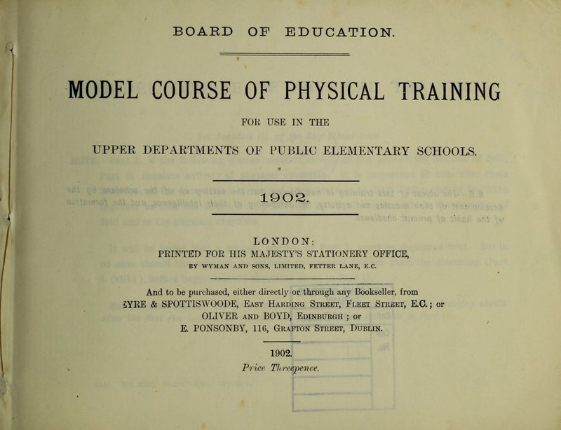 BOARD OF EDUCATION. MODEL COURSE OF PHYSICAL TRAINING FOR USE IN THE UPPER DEPARTMENTS OF PUBLIC ELEMENTARY SCHOOLS. 1902. LONDON: PRINTED FOR HIS MAJESTY’S STATIONERY OFFICE, BY WYMAN AND SONS, LIMITED, FETTER LANE, E.C. And to be purchased, either directly or through any Bookseller, from £YRE & SPOTTISWOODE, East Harding Street, Fleet Street, E.O.; or OLIVER AND BOYD, Edinburgh ; or E. PONSONBY, 116, Grafton Street, Dublin. 1902.