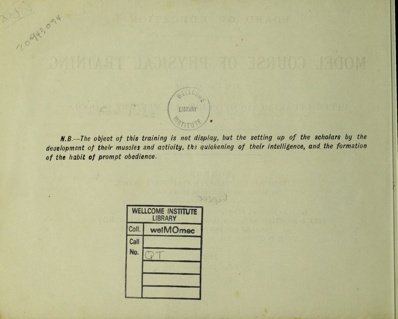 IIBRARV j N.B.—The object of this training is not display, but the setting up of the scholars by the deuelopment of their muscles and activity, the quickening of their intelliience, and the formation of the habit of prompt obedience. WELLCOME INSTITUTE LIBRARY Coll. welMOmec Call No. ST