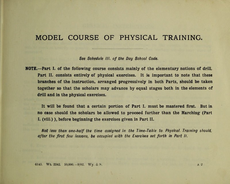 MODEL COURSE OF PHYSICAL TRAINING. See Schedule HI. of the Day School Code. NOTE.—Part I. of the following course consists mainly of the elementary notions of drilL Part II. consists entirely of physical exercises. It i« important to note that these branches of the instruction, arranged progressively in both Parts, should be taken together so that the scholars may advance by equal stages both in the elements of drill and in the physical exercises. It will be found that a certain portion of Part I. must be mastered first. But in no case should the scholars be allowed to proceed further than the Marching (Part I. (viii.) ), before beginning the exercises given in Part II. Not less than one-half the time assigned in the Time-Table to Physical- Training should, after the first feuj lessons, be occupied with the Exercises set forth in Part //. 6145. Wt. 2242. 10,000.-9/02. Wy. & S.