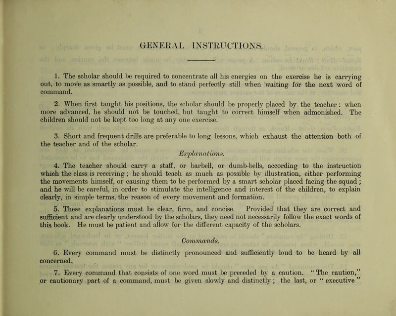 GENEKAL INSTRUCTIONS. 1. The scholar should be required to concentrate all his energies on the exercise he is carrying out, to move as smartly as possible, and to stand perfectly still when waiting for the next word of command. 2. When first taught his positions,, the scholar should be properly placed by, the teacher : when more advanced, he should not be touched, but taught to correct himself when admonished. The children should not be kept too long at any one exercise. 3. Short and frequent drills are preferable to long lessons, which exhaust the attention both of the teacher and of the scholar. Exi^lanations. 4. The teacher should carry a stafif, or barbell, or dumb-bells, according to the instruction which the class is receiving; he should teach as much as possible by illustration, either performing the movements himself, or causing them to be performed by a smart scholar placed facing the squad ; and he will be careful, in order to stimulate the intelligence and interest of the children, to explain clearly, in simple terms, the reason of every movement and formation. 5. These explanations must be clear, firm, and concise. Provided that they are correct and sufficient and are clearly understood by the scholars, they need not necessarily follow the exact words of this book. He must be patient and allow for the different capacity of the scholars. Commands. 6. Every command must be distinctly pronounced and sufficiently loud to be heard by all concerned. 7. Every command that consists of one word must be preceded by a caution. “ The caution,” or cautionary part of a command, must be given slowly and distinctly ; the last, or “ executive ”