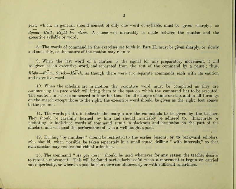 part, which, in general, should consist of only one word or syllable, must be given sharply ; as Squad—Halt; Right In—dine. A pause will invariabl}^ be made between the caution and the executive syllable or word. 8. The words of command in the exercises set forth in Part II. must be given sharply, or slowly and smoothly, as the nature of the motion may require. 9. When the last word of a caution is the signal for any preparatory movement, it will he given as an executive word, and separated from the rest of the command by a pause; thus. Right—Form, Quidc—March, as though there were two separate commands, each with its caution and executive word. 10. When the scholars are in motion, the executive word must be completed as they are tiuinmencing the pace which will bring them to the spot on which the command has to be executed. The caution must be commenced in time for this. In all changes of time or step, and in all turnings on the march except those to the right, the executi^e word should be given as the right foot comes to the ground. 11. The words printed in italics in the margin are the commands to be given by the teacher. They should be carefully learned by him and should invariably be adhered to. Inaccurate or hesitating or indistinct words of command result in slackness and hesitation on the part of the scholars, and will spoil the performance of even a well-taught squad. 12. Drilling “ by numbers ” should be restricted to the earlier lessons, or to backward scholars, whu should, when possible, be taken separately in a small squad drilHncr “ with intervals,” so that each scholar may receive individual attention. 13. The command “ As you were ” should be used whenever for any reason the teacher desires to repeat a movement. This will be found particularly useful when a movement is begim or carried out imperfectly, or where a squad fails to move simultaneously or with sufficient smartness.