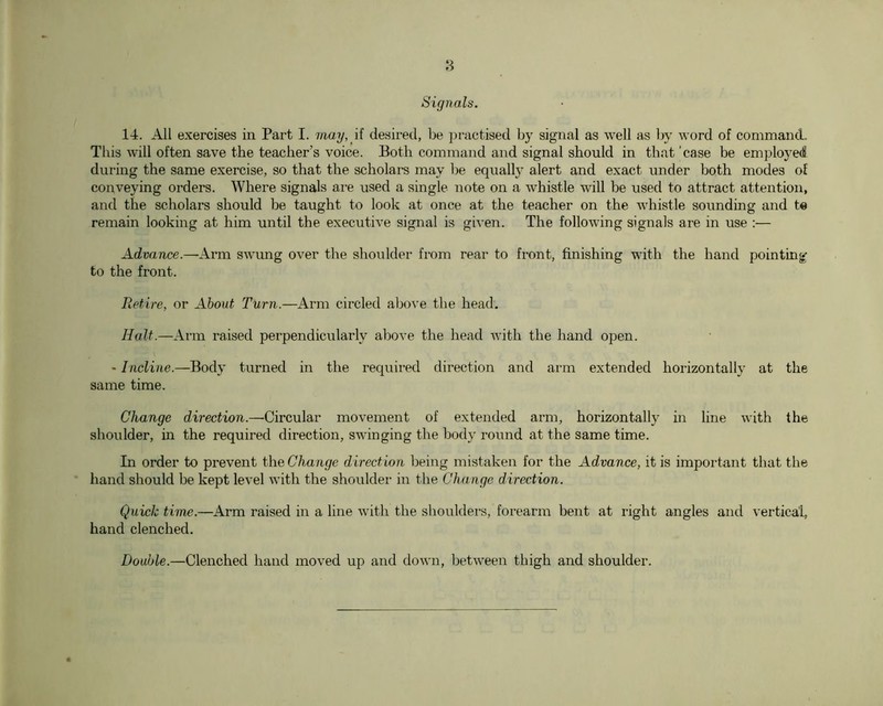 Signals. 14. All exercises in Part I. 7nay, ii desired, be practised by signal as well as by word of command. This will often save the teacher’s voice. Both command and signal should in that ’case be employed during the same exercise, so that the scholars may be eqiially alert and exact under both modes of conveying orders. Where signals ai-e used a single note on a whistle will be used to attract attention, and the scholars should be taught to look at once at the teacher on the whistle soi^nding and te remain looking at him until the executive signal is given. The following signals are in use :— Advance.—Ai*m swimg over the shoulder from rear to front, finishing with the hand pointing to the front. Ref,ire, or About Turn.—Arm circled above the head. Halt.—Arm raised perpendicularly above the head with the hand open. - Incline.—Body turned in the required direction and arm extended horizontally at the same time. Change direction.—Circular movement of extended arm, horizontally in line with the shoulder, in the required direction, swinging the body round at the same time. In order to prevent the Change direction being mistaken for the Advance, it is important that the hand should be kept level with the shoulder in the Change direction. Quick time.—Arm raised in a line with the shoulders, forearm bent at right angles and vertical, hand clenched. Double.—Clenched hand moved up and down, between thigh and shoulder.