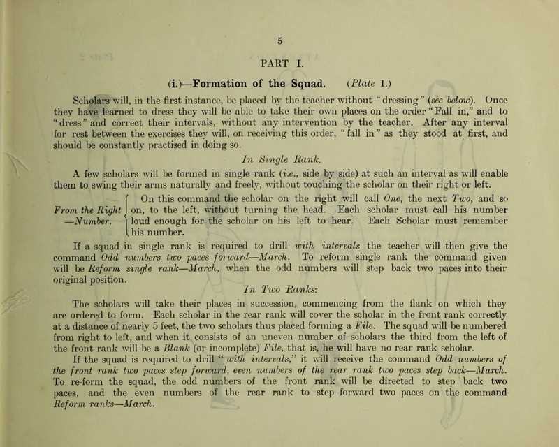 PART I. (i.)—Formation of the Squad. {Plate l.) Scholars will, in the first instance, be placed by the teacher without “ dressing ” (see below). Once they have learned to dress they will be able to take their own places on the order “Fall in,” and to “ dress ” and correct their intervals, without any intervention by the teacher. After any interval for rest between the exercises they will, on receiving this order, “ fall in ” as they stood at first, and should be constantly practised in doing so. In Single Rank. A few scholars will be formed in single rank (i.e., side by side) at such an interval as will enable them to swing their arms naturally and freely, without touching the scholar on their right or left. {On this command the scholar on the right will call One, the next Two, and so on, to the left, without turning the head. Each scholar must call his number loud enough for the scholar on his left to hear. Each Scholar must remember his number. If a squad in single rank is required to drill with intervals the teacher will then give the command Odd numbers two paces forward—March. To reform smgle rank the command given will be Reform single rank—March, when the odd numbers will step back two paces into their original position. In Two Ranks: The scholars will take their places in succession, commencing from the flank on which they are ordered to form. Each scholar in the rear rank will cover the scholar in the front rank correctly at a distance of nearly 5 feet, the two scholars thus placed formmg a File. The squad will be numbered from right to left, and when it consists of an uneven number of scholars the third from the left of the front rank will be a Blank (or incomplete) File, that is, he will have no rear rank scholar. If the squad is required to drill “ with intervals,” it will receive the command Odd numbers of the front rank two paces step forward, even numbers of the rear rank two paces step back—March. To re-form the squad, the odd numbers of the front rank will be directed to step back two paces, and the even numbers of the rear rank to step forward two paces on the command Reform ranks—March.