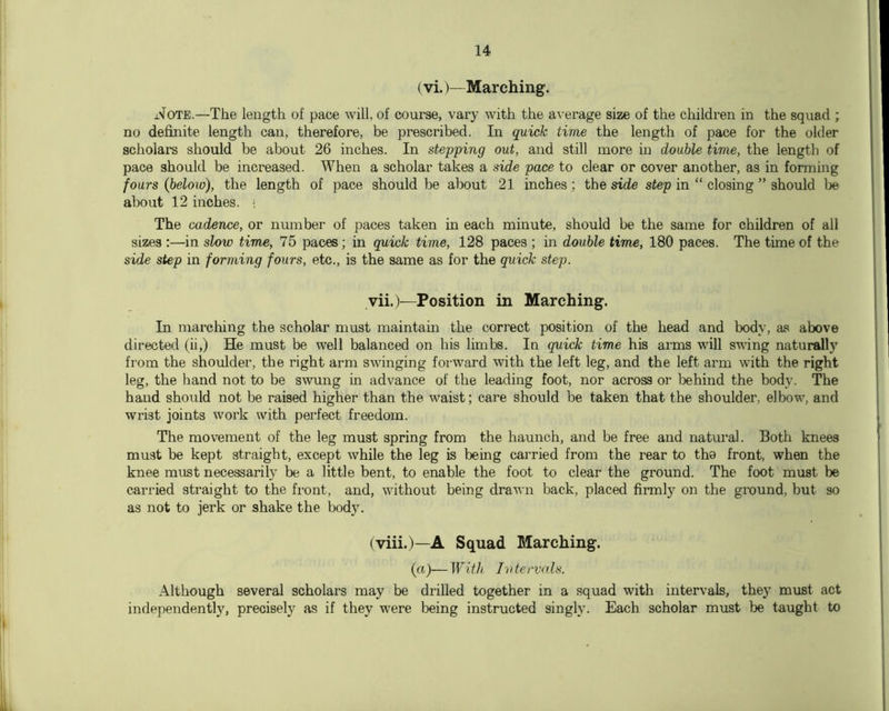 (vi.)— Marching, i.'fOTE.—The length of pace will, of course, vary Avith the average size of the children in the squad ; no definite length can, therefore, be prescribed. In quick time the length of pace for the older scholars should be about 26 inches. In stepping out, and still more in double time, the length of pace should be increased. When a scholar takes a side pace to clear or cover another, as in forming fours (below), the length of pace should be about 21 inches ; the side step in “ closing ” should about 12 inches. ■ The cadence, or number of paces taken in each minute, should be the same for children of all sizes :—in slow time, 75 paces; in quick time, 128 paces ; in double time, 180 paces. The time of the side step in forming fours, etc., is the same as for the quick step. vii.)—Position in Marching. In marcliing the scholar must maintain the correct position of the head and body, as above directed (ii,) He must be well balanced on his limbs. In quick time his arms will SA\dng naturally from the shoulder, the right arm swinging forward with the left leg, and the left arm with the right leg, the hand not to be swung in advance of the leading foot, nor across or tehind the body. The hand should not be raised higher than the waist; care should be taken that the shoulder, elbow, and wrist joints work with perfect freedom. The movement of the leg must spring from the haunch, and be free and natural. Both knees must be kept straight, except while the leg is bemg carried from the rear to the front, when the knee must necessarily be a little bent, to enable the foot to clear the ground. The foot must he carried straight to the fi-ont, and, without being draAvn back, placed firmly on the ground, but so as not to jerk or shake the body. (viii.)—A Squad Marching. (a)—With Ivtervals. Although several scholars may be drilled together in a squad with intervals, they must act independently, precisely as if they were being instructed singly. Each scholar must be taught to