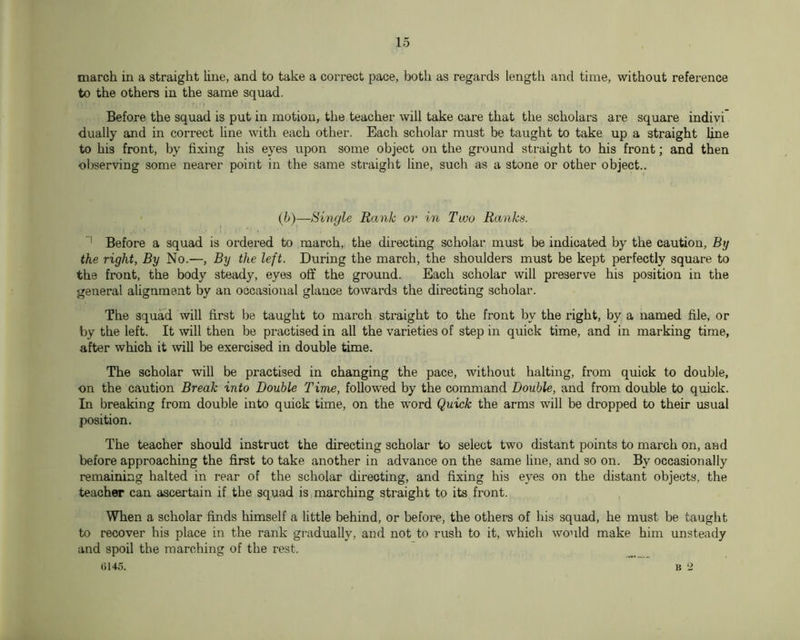 march in a straight line, and to take a correct pace, both as regards lengtli and time, without reference to the others in the same squad. Before the squad is put in motion, the teacher will take care that the scholars are square indivi dually and in correct line with each other. Each scholar must be taught to take up a straight line to his front, by fixing his eyes upon some object on the ground straight to his front; and then observing some nearer point in the same straight line, such as a stone or other object.. (b)—Single Rank or in Two Ranks. Before a squad is ordered to march, the directing scholar must be indicated by the caution, By the right, By No.—, By the left. During the march, the shoulders must be kept perfectly square to the front, the body steady, eyes off the ground. Each scholar will preserve his position in the general alignment by an occasional glance towards the directing scholar. The squad will first be taught to march straight to the front by the right, by a named file, or by the left. It will then be practised in all the varieties of step in quick time, and in marking time, after which it will be exercised in double time. The scholar will be practised in changing the pace, without halting, from quick to double, on the caution Break into Double Time, followed by the command Double, and from double to quick. In breaking from double into quick time, on the word Quick the arms will be dropped to their usual position. The teacher should instruct the directing scholar to select two distant points to march on, and before approaching the first to take another in advance on the same line, and so on. By occasionally remaining halted in rear of the scholar directing, and fixing his eyes on the distant objects, the teacher can ascertain if the squad is marching straight to its front. When a scholar finds himself a little behind, or before, the others of his squad, he must be taught to recover his place in the rank gradually, and not to rush to it, which would make him unsteady and spoil the marching of the rest. 0145. B 2