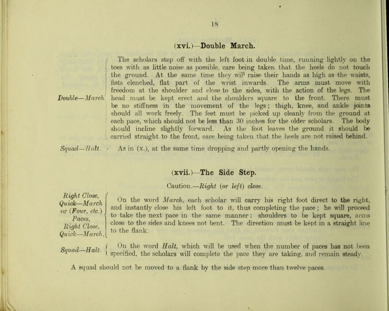 (xvi.)—Double March. The scholars step off with the left foot in double time, running lightly on the toes with as little noise as possible, care being taken that the heels do not touch the ground. At the same time they wil’ raise their hands as high as the waists, fists clenched, flat part of the wrist in\A'ards. The arms must move with freedom at the shoulder and close to the sides, with the action of the legs. The- Double—March head must be kept erect and the shoulders square to the front. There must be no stiffness in the movement of the legs; thigh, knee, and ankle joints . should all work freely. The feet must be j)icked up cleanh* from the ground at each pace, which should not be less than 30 inches for the older scholars. The body should incline slightly forward. As the foot leaves the ground it should be , carried straight to the front, care being taken that the heels are not raised behind- Squad—Halt. - As in (x.), at the same time dropping and partly opening the hands. (xvii.)—The Side Step. Caution.—Right {or left) close. Right Close, ( Quick—March or {Four, etc.) Paces, Right Close, Quick—March, On the word March, each scholar will carry liis right foot direct to the right, and instantly close his left foot to it, thus completing the pace; he will proceed to take the next pace in the same manner: shoulders to be kept square, arms close to the sides and knees not bent. The direction must be kept in a straight line to the flank. Squad—Halt. f On the word Halt, which will be used when the number of paces has not been \ sjjecified, the scholars will complete the pace they are taking, and remain steady. A squad should not be moved to a flank by the side step more than twelve paces.