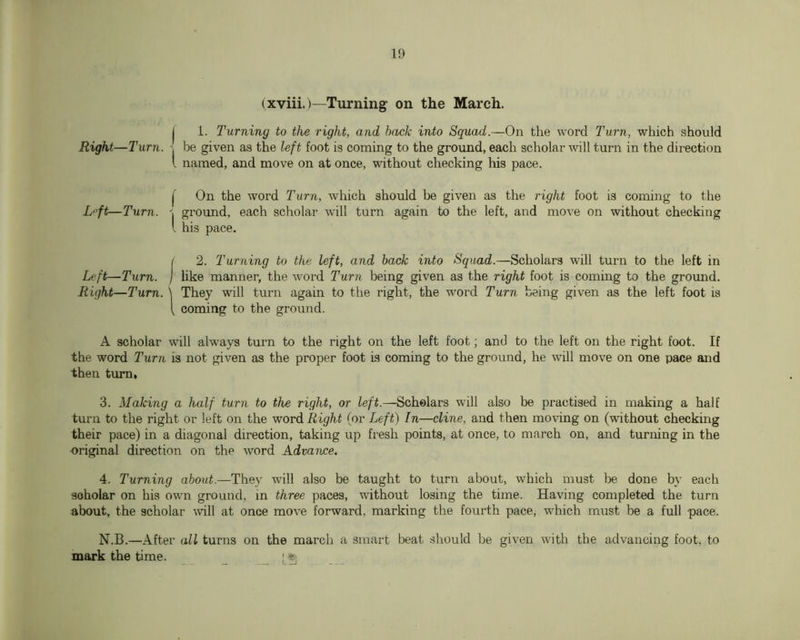 (xviii.)—Turnings on the March. j 1. Turning to the right, and hack into Squad.—On the word Turn, which should Right—Turn. ^ be given as the left foot is coming to the ground, each scholar will turn in the direction I named, and move on at once, without checking his pace. j' On the word Turn, which should be given as the right foot is coming to the L“ft—Turn. ground, each scholar will turn again to the left, and move on without checking I his pace. ( 2. Turning to the left, and hack into Squad.—Scholars will turn to the left in Left—Turn, j like manner, the word Turn being given as the right foot is coming to the grormd. Right—Turn. \ They will turn again to the right, the word Turn being given as the left foot is [ coming to the ground. A scholar will always turn to the right on the left foot; and to the left on the right foot. If the word Turn is not given as the proper foot is coming to the ground, he will move on one pace and then turn, 3. Making a half turn to the right, or left.—Scholars will also be practised in making a half turn to the right or left on the word Right (or Left) In—dine, and then moving on (without checking their pace) in a diagonal direction, taking up fresh points, at once, to march on, and turning in the -original direction on the word Advance. 4. Turning about.—They will also be taught to turn about, which must done by each scholar on his own ground, in three paces, without losing the time. Having completed the turn about, the scholar \vill at once move forward, marking the fourth pace, which must be a full pace. N.B.—After all turns on the march a smart beat should be given with the advancing foot, to mark the time. _ I