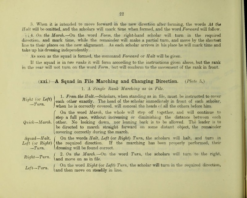 3. When it is intended to move forward in the new direction after forming, the words At the Halt will be omitted, and the scholars will mark time when formed, and the word Forward will follow. i i 4. On the March.—On the word Form, the right-hand scholar will turn in the required direction, and mark time, while the remainder will make a partial turn, and move the shortest line to their places on the new alignment. As each scholar arrives in his ]jlace he will mark time and take up his dressing independently. As soon as the squad is formed, the command Forward or Halt will be given. If the squad is in two ranks it will form according to the instructions given above, but the rank in the rear will not turn on the word Form, but will conform to the movement of the rank in front. (xxi.)—A Squad in File Marching and Changing Direction. {Plate 5.) 1. A Single Rank Marching as in File. .. 'l 1. From the Halt.—Scholars, when standing as in file, must be instructed to cover Right Lej ) other exactly. The head of the scholar immediately in front of each scholar, L urn. j jjg jg correctly covered, will conceal the heads of all the others before him. ( On the word March, the whole will step off together, and will continue to step a full pace, without increasing or diminishing the distance between each other. No looking down, nor leaning back is to be allowed. The leader is to be directed to march straight forward on some distant object, the remainder covering correctly during the march. On the words Halt, Left (or Right) Turn, the scholars will halt, and turn in the required direction. If the marching has been projjerly performed, their dressing will be found correct. ^ ( 2. On the March.—On the word Turn, the scholars will turn to the right, . ™ /On the word Right (or Left) Turn, the scholar will turn in the required direction, j urn. move on steadily in line. Quick—March. Squad—Halt, Left (or Right) —Turn.