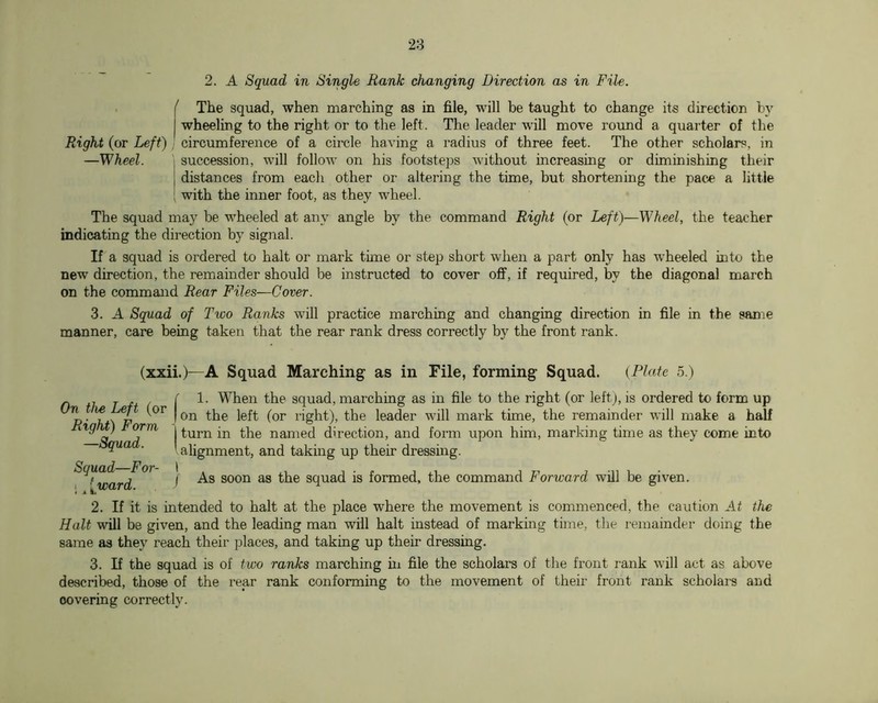 2. A Squad in Single Rank changing Direction as in File. . ( The squad, when marching as in file, will be taught to change its direction by I wheeling to the right or to the left. The leader will move round a quarter of the Right (or Left) ! circumference of a circle having a radius of three feet. The other scholars, in —Wheel. \ succession, will follow on his footsteps without increasing or diminishing their I distances from eacli other or altering the time, but shortening the pace a little : with the inner foot, as they wheel. The squad may be wheeled at any angle by the command Right (or Left)—Wheel, the teacher indicating the direction by signal. If a squad is ordered to halt or mark time or step short when a part only has wheeled into the new direction, the remainder should be instructed to cover off, if required, by the diagonal march on the command Rear Files—Cover. 3. A Squad of Two Ranks will practice marching and changing direction in file in the same manner, care being taken that the rear rank dress correctly by the front rank. (xxii.)—A Squad Marching as in File, forming Squad. {Plate 5.) n T n ( i t.he squad, marching as in file to the right (or left), is ordered to form up 1‘ight), the leader will mark time, the remainder will make a half ^ I named direction, and form upon him, marking time as they come into gua . I alignment, and taking up their dressing. ^'^^^ard^^ ' squad is formed, the command Forward will be given. 2. If it is intended to halt at the place where the movement is commenced, the caution At the Halt will be given, and the leading man will halt instead of marking time, the remainder doing the same as they reach their places, and taking up their dressing. 3. If the squad is of two ranks marching in file the scholars of the front rank will act as above described, those of the rear rank conforming to the movement of their front rank scholars and covering correctly.