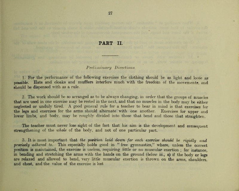PART II. Prel i minary D irection s. 1. For the performance of the following exercises the clothing should be as light and loose as possible. Hats and cloaks and mufflers interfere much with the freedom of the movements, and should be dispensed with as a rule. 2. The work should be so arranged as to be always changing, in order that the groups of muscles that are used m one exercise may be rested in the next, and that no muscles in the body may be either neglected or rmduly tired. A good general rule for a teacher to bear in mind is that exercises for the legs and exercises for the arms should alternate with one another. Exercises for upper and lower limbs, and body, may be roughly divided into those that bend and those that straighten. The teacher must never lose sight of the fact that his aim is the development and consequent strengthening of the whole of the body, and not of one particular part. 3. It is most important that the position laid down for each exercise should he rigidly and precisely adhered to. This especially holds good in “ free gymnastics,” where, imless the correct position is maintained, the exercise is useless, requiring little or no muscular exertion ; for instance, in bending and stretching the arms with the hands on the ground (below iii., o) if the body or legs are relaxed and allowed to bend, very little muscular exertion is thrown on the arms, shoulders, and chest, and the value of the exercise is lost