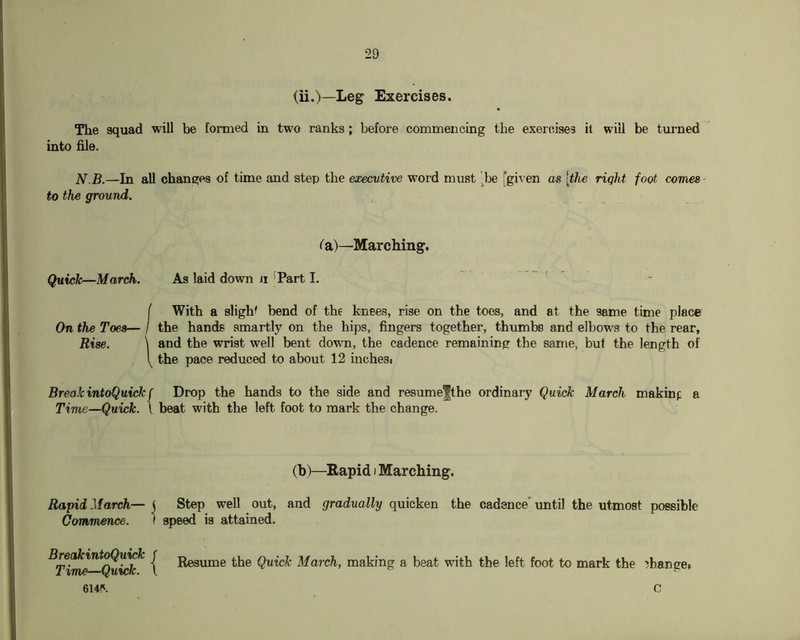 (ii,)—Leg Exercises. The squad will be lormed in two ranks; before commencing the exercises it will be turned into file. N.B.—In all changes of time and step the executive word must ^Ije fgiA en as [the riqht foot comes • to the ground. (a)—Marching. Quick—March. As laid down ii ^Part I. I With a slight bend of the knees, rise on the toes, and at the same time place On the Toes— / the hands smartly on the hips, fingers together, thumbs and elbows to the rear, Rise. \ and the wrist well bent down, the cadence remaining the same, but the length of the pace reduced to about 12 inchesc Break intoQuickf Drop the hands to the side and resumefthe ordinary Quick March makinf a Time—Quick. \ beat with the left foot to mark the change. (b)—Rapid i Marching. Rapid March— ( Step well out, and gradually quicken the cadence' until the utmost possible Commence. 1 speed is attained. Quick March, making a beat with the left foot to mark the ?hange» 614\ C
