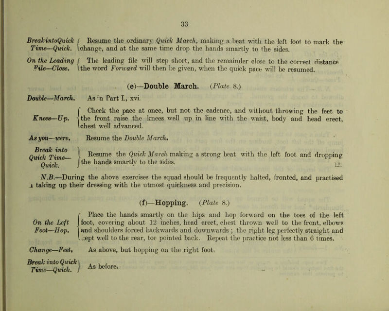 BreakintoQuick f Resume the ordinary Quick March, making a Ijeat with the left fool to mark the J’ime—Quick. Ichange, and at the same time drop the hands smartly to the sides. On the Leading f The leading file will step short, and the remainder close to the correct rlistance File—Close. Ithe word Forward will then be given, when the quick pace will he resumed. (e)—Double March. {Plate 8.) Double—March. As 'n Part I, xvi. (Check the pace at once, but not the cadence, and without throwing the feet to the front raise the knees well up in line with the waist, body and head erect, chest well advanced. As you—were. Break into Quick Time— Quick. Resume the Double March, (Resume the Quick March making a strong beat with the left foot and dropping the hands smar% to the sides. N.B.—During the above exercises the squad should be frequently halted, fronted, and practised i taking up their dressing with the utmost quickness and precision. (f)—Hopping. {Plate 8.) (Place the hands smartly on the hips and hop forward on the toes of the left foot, covering about 12 inches, head erect, chest thrown well to the front, elbows and shouldeT-s forced backwards and downwards ; the right leg perfectly straight and i:ept well to the rear, toe pointed back. Rej^eat the jjractice not less than 6 limes. Change—Feet, As above, but hopping on the right foot, Break into Quick \ Time—Quick, j As before.