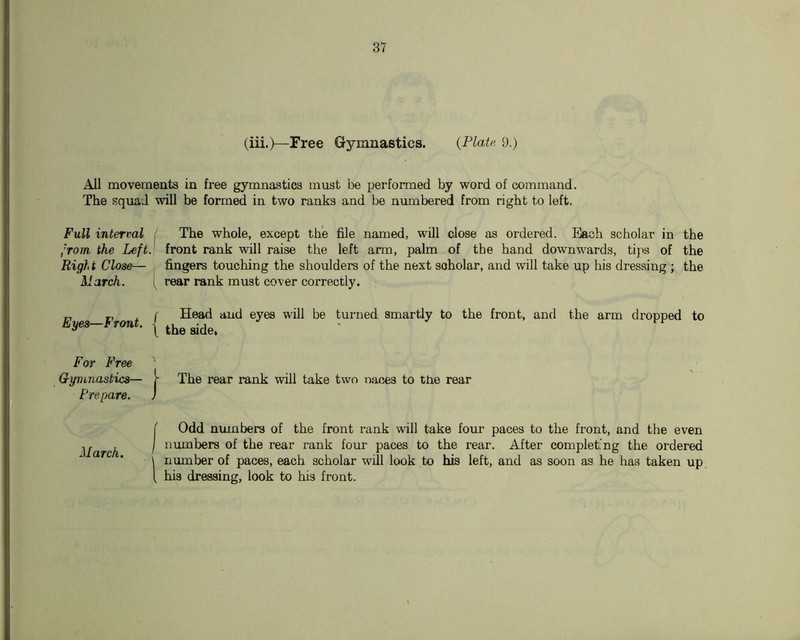 (iii.)—Free Gymnastics. {Plate 9.) All movements in free gymnastics must be performed by word of command. The squad will be formed in two ranks and be numbered from right to left. Full interval / The whole, except the file named, will close as ordered. Each scholar in the ,'rom the Left, front rank will raise the left arm, palm of the hand downwards, tips of the Righ t Close— fingers touching the shoulders of the next scholar, and will take up his dressing ; the March. i rear rank must cover correctly. Eyes—Front. ^ (' Head and eyes will be turned smartly to the front, and the arm dropped to [ the side. For Free Gymnastics— Prepare. J j- The rear rank will take two naces to the rear March. 1 { Odd numbers of the front rank will take four paces to the front, and the even niimbers of the rear rank four paces to the rear. After complet’ng the ordered number of paces, each scholar will look to his left, and as soon as he has taken up ^ his dressing, look to his front.