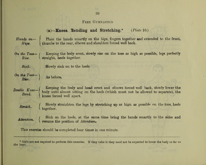 Free Gymnastics (a)—Knees, Eending and Stretching.* {Plate 10.) Hands on— I Place the hands smartly on the hips, fingers together and extended to the front, Hips. I thumbs to the rear, elbows and shoulders forced well back. On the Toes— ( Keeping the body erect, slowly rise on the toes as high as possible, legs perfectly Rise. \ straight, heels together. Slowly sink on to the heels As before. Keeping the body and head erect and elbows forced well back, slowly lower the body until almost sitting on the heels (which must not be allowed to separate), the knees forced well apart. Slowly straighten the legs by stretching up as high as possible on the toes, heels together. Sink on the heels, at the same time bring the hands smartly to the sides and resume the position of Attentiont This exercise should be completed four times in one minute. * Girls are not required to perform this exercise. If they take it they need not be expected to lower the body so far as the boys. Sink. On the Toes— Rise. Double Knee- Bend. Stretch. I Atterition. |