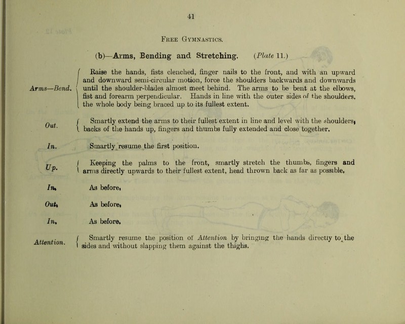 Free Gymnastics. (b)—Arms, Bending and Stretching. {Plate 11.) f Raise the hands, fists clenched, finger nails to the front, and with an upwai-d I and downward semi-circular motion, force the shoulders backwards and downwards Arms—Bend. { until the shoulder-blades almost meet behind. The arms to be bent at the elbows, fist and forearm perpendicular. Hands in line with the outer sides nf the shoulders, [ the whole body being braced up to its fullest extent. „ / Smartly extend the arms to their fullest extent in line and level with the shouldei-Si “ ■ 1 backs of the hands up, fingers and thimibs fully extended and close together. In. Smartly^resume the first position. J Keeping the palms to the front, smartly sti-etch the thumbs, fingei-s and 1 arms Erectly upwards to their fullest extent, head thrown back as far as possible. In. Quit In, Attention. Aa before, Ab before. As before, / Smartly resume the position of Attention by bringing the hands directly to^the I sides and ^vithoul slapping them against the thighs.
