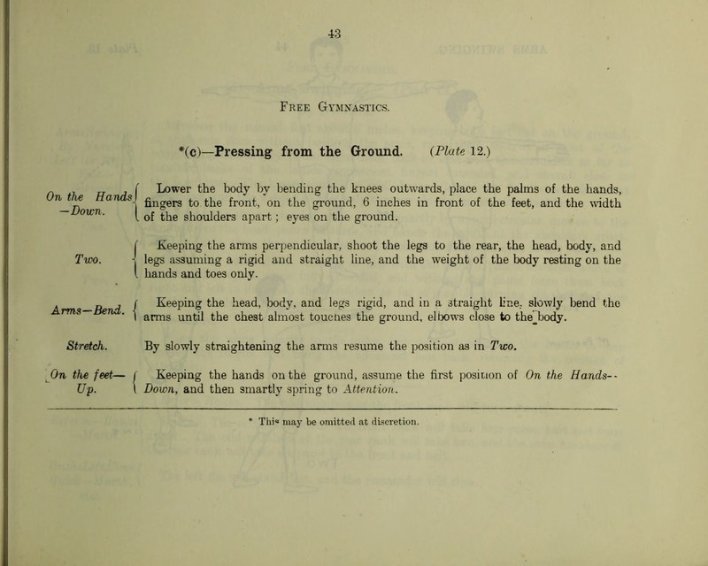On the Hands — Down. Two. Arms—Bend. Stretch. On the feet— Up. Free Gymnastics. *(c)—Pressing from the Ground. (Plate 12.) Lower the body by bending the knees outwards, place the palms of the hands, fingers to the front, on the ground, 6 inches in front of the feet, and the undth of the shoulders apart; eyes on the ground. keeping the arms perjjendicular, shoot the legs to the rear, the head, body, and legs assuming a rigid and straight line, and the weight of the body resting on the hands and toes only. Keeping the head, body, and legs rigid, and in a straight line, slowly bend the arms until the chest almost toucnes the ground, elbows close to the^body. By slowly straightening the arms resume the position as in Two. Keeping the hands on the ground, assume the first position of On the Hands-- Down, and then smartly spring to Attention. Thi« may be omitted at discretion.
