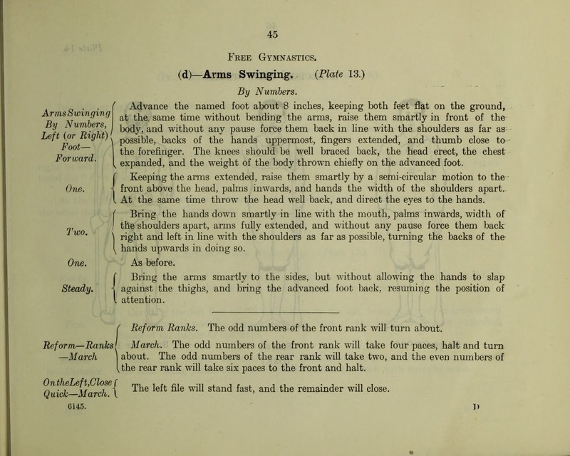 Arms Swinging By Numbers, Left {or Right) Foot— I Forward. One. Two. One. Steady. Reform—Ranks! —March | OntheLef t,Close ( Quick—March. \ 6145. Free Gymnastics. (d)—Arms Swing^gf. {Plate 13.) By Numbers. Advance the named foot about 8 inches, keeping both feet flat on the ground, at the. same time without bending the anns, raise them smartly in front of the body, and without any pause force them back in line with the shoulders as far as possible, backs of the hands uppermost, fingers extended, and thumb close to the forefinger. The knees should be well braced back, the head erect, the chest expanded, and the weight of the body thrown chiefly on the advanced foot. Keeping the arms extended, raise them smartly by a semi-circular motion to the • front above the head, palms inwards, and hands the width of the shoulders apart. At the same time throw the head well back, and direct the eyes to the hands. Bring the hands down smartly in line with the mouth, palms inwards, width of the shoulders apart, arms fully extended, and without any pause force them back right and left in line with the shoulders as far as possible, turning the backs of the- hands upwards in doing so. As before. Bring the arms smartly to the sides, but without allowing the hands to slap against the thighs, and bring the advanced foot back, resuming the position of attention. ' Reform Ranks. The odd numbers of the front rank will turn about. March. The odd nmnbers of the front rank will take four paces, halt and turn about. The odd numbers of the rear rank will take two, and the even numbers of the rear rank will take six paces to the front and halt. The left file will stand fast, and the remainder will close. It