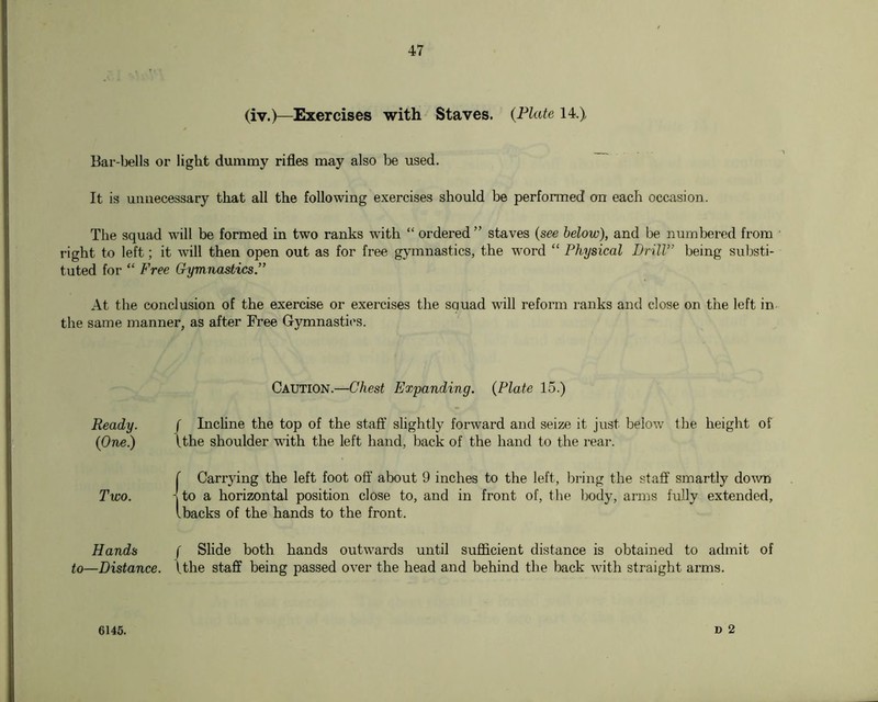 (iv.)—Exercises with Staves. {Plate 14.) Bar-bells or light dummy rifles may also be used. It is unnecessary that all the following exercises should be perfonned on each occasion. The squad will be formed in two ranks with “ ordered ” staves {see below), and be numbered from right to left; it will then open out as for free gymnastics, the word “ Physical DnlV’ being substi- tuted for “ Free Gymnastics.” At the conclusion of the exercise or exercises the squad will reform ranks and close on the left in the same manner, as after Free Gymnastics. Caution.—Chest Expanding. {Plate 15.) Ready. f Inchne the top of the staff slightly forward and seize it just below the height of {One.) Uhe shoulder with the left hand, back of the hand to the rear. {Carrying the left foot off about 9 inches to the left, bring the staff smartly down to a horizontal position close to, and in front of, the body, arms fully extended, backs of the hands to the front. Hands to—Distance. f Slide both hands outwards until sufficient distance is obtained to admit of \the staff being passed over the head and behind the back with straight arms. 6145.
