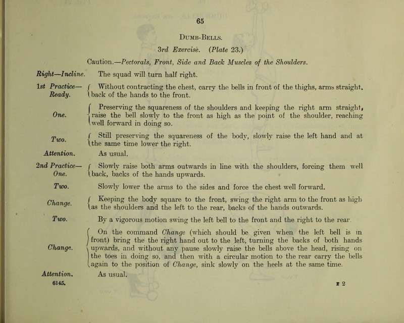 Dumb-Bells. Zrd Exercise. {Plate 23.) Caution.—Pectorals, Front, Side and Back Muscles of the Shoulders. Right—Incline. The squad will turn half right. ls^ Practice- Ready. ■ / Without contracting the chest, carry the bells in front of the thighs, arms straight, Iback of the hands to the front. One. r Preserving the squareness of the shoulders and keeping the right arm straight* 1 raise the bell slowly to the front as high as the point of the shoulder, reaching Iwell forward in doing so. Two. ( Still preserving the squareness of the body, slowly raise the left hand and at \the same time lower the right. Attention. As usual. 2nd Practice- One. • r Slowly raise both arms outwards ha line with the shoulders, forcing them well \back, backs of the hands upwards. Two. Slowly lower the arms to the sides and force the chest well forward. Change. / Keeping the body square to the front, swing the right arm to the front as high las the shoulders and the left to the rear, backs of the liands outwards. Two. By a vigorous motion swing the left bell to the front and the right to the rear. Change. f On the command Change (which should be given when the left bell is in ) front) bring the the right hand out to the left, turnuig the backs of both hands \ upwards, and without any pause slowly raise the bells above the head, rising on the toes in doing so, and then with a circular motion to the rear carry the laells (again to the position of Change, sink slowly on the heels at the same time. Attention. 6145. As usual. K 2