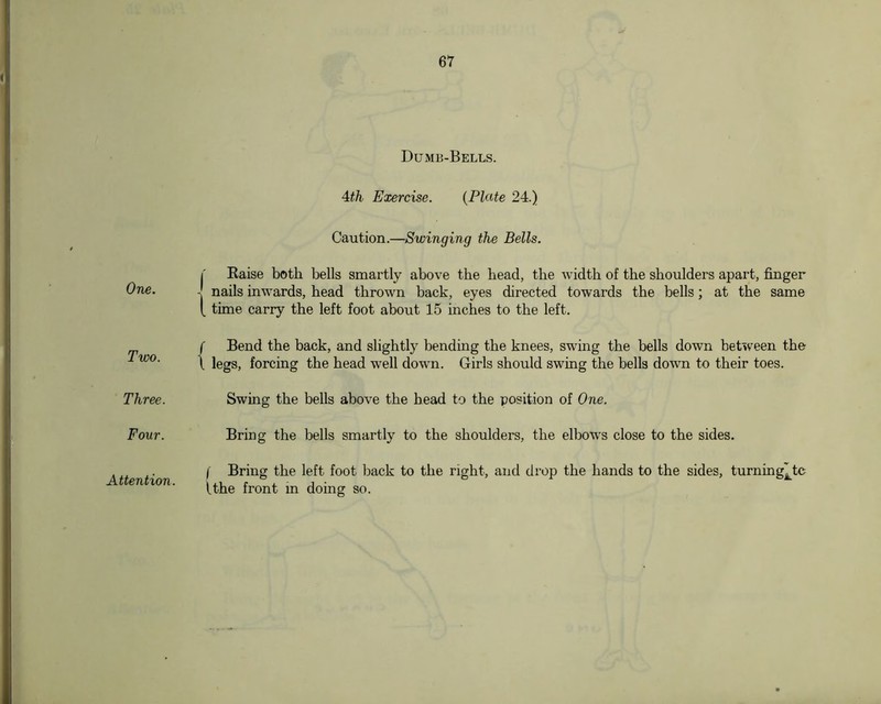 One. Two. Three. Four. Dumb-Bells. 4d,h Exercise. {Plate 24.) Caution.—Swinging the Bells. I Eaise both bells smartly above the head, the width of the shoulders apart, finger - nails inwards, head thrown back, eyes directed towards the bells; at the same [ time carry the left foot about 15 inches to the left. f Bend the back, and slightly bending the knees, swing the bells down between the \ legs, forcing the head well down. Girls should swing the bells down to their toes. Swing the bells above the head to the position of One. Bring the bells smartly to the shoulders, the elbows close to the sides. f Bring the left foot back to the right, and drop the hands to the sides, turning^tc Uhe front m doing so. Attention.