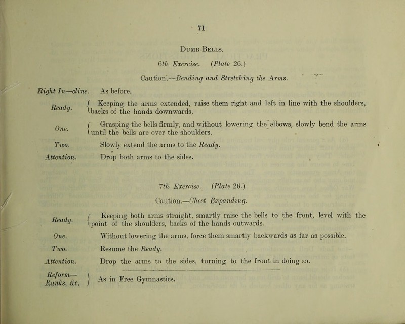 Dumb-Bells. Qth Exercise. (Plate 26.) Caution'.—Bending and Stretching the Arms. Right In—dine. As before. J Keeping the arms extended, raise them right and left in line with the shoulders, ' backs of the hands do^vn■wards. ( Grasping the bells firmly, and without lowering the elbows, slowly bend the arms \ until the bells are over the shoulders. Slowly extend the arms to the Ready. Drop l)oth arms to the sides. Ready. Ona. Two. Attention. / ~th Exercise. (Plate 26.) Caution.—Chest Expanding. Ready. One. Two. Attention. Reform— Ranks, Ac. f Keeping both arms straight, smartly raise the bells to the front, level with the (point of the shoulders, backs of the hands ouDvards. Without lowering the arms, force them smartly backv/ards as far as possible. Resume the Ready. Drop the arms to the sides, turning to the front in doing so. j As in Free Gymnastics.