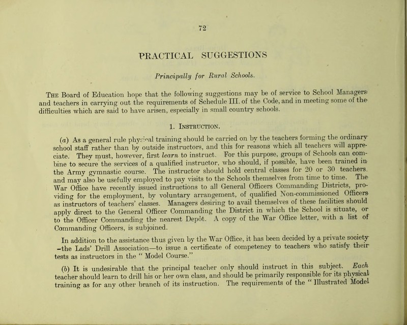 PRACTICAL SUGGESTIONS Principally for Rural Schools. The Board of Education hope that the following suggestions may be of service to School Managers- and teachers in carrying out the requirements of Schediile III. of the Code, and in meeting some of the- difficulties which are said to have arisen, especially in small country schools. 1. Instruction. (a) As a general rule physi^'al training should be carried on by the teachers forming the ordinary- school staff rather than by outside instructors, and this for reasons which all teachers will appre- ciate. They must, however, first learn to instruct. For this purpose, groups of Schools can com- bine to secure the services of a qualified instructor, who should, if possible, have been trained in the Army gvmnastic course. The instructor should hold central classes for 20 or 30 teachers, and mav also be usefully employed to pay visits to the Schools themselves from time to tinie. The War Office have recently issued instructions to all General Officers Commanding Districts, pro- viding for the employment, bv voluntary arrangement, of qualified Non-commissioned Officers as instructors of teachers’ classes. Managers desiring to avail themselves of these facilities should apply direct to the General Officer Commanding the District in which the School is situate, or to the Officer Commanding the nearest Depot. A copy of the War Office letter, with a list of Commanding Officers, is subjoined. In addition to the assistance thus given by the War Office, it has been decided by a private society -the Lads’ Drill Association—to issue a certificate of competency to teachers who satisfy their tests as instructors in the “ Model Course.” (b) It is undesirable that the principal teacher only should instruct in this subject. Each teacher should learn to drill his or her own class, and should be primarily responsible for its training as for any other branch of its instruction. The requirements of the Illustrated Mode