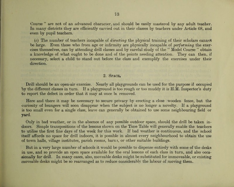 Course ” are not of an advanced characier, and should be easily mastered by any adult teacher. In man_v districts they are efficiently carried out in their classes by teachers under Article 68, and even by pupil teachers. (c) The number of teachers incapable of directing the physical training of their scholars cannot be large. Even those who from age or infirmity are physically incapable of performing the exer- cises themselves, can by attending drill classes and by careful study of the “ Model Course ” obtain a knowledge of what ought to be done and of the points needing attention. They can then, if necessary, select a child to stand out before the class and exemplify the exercises under their direction. 2. Space, Drill should be an open-air exercise. Nearly all playgrounds can be used for the purpose if occ;ipied by the different classes in turn. If a playground is too rough or too muddy it is H.M. Inspector’s duty to report the defect in order that it may at once be removed. Here and there it may be neecssary to secure privacy by erecting a close wooden fence, but the •curiosity of loungers will soon disappear when the subject is no longer a novelty. If a playground is too small even for a single class, leave can generally be obtained to use some neighbouring field or yard. Only in bad weather, or in the absence of any possible outdoor space, should the drill be taken in- doors. Simple transpositions of the lessons shown on the Time Table will generally enable the teachers to utilise the first fine days of the week for this work. If bad weather is continuous, and the school itself affords no space for drill indoors, it is possible in almost every neighbourhood to obtain the use of town halls, village institutes, parish rooms, barns, or other suitable buildings. But in a very large number of schools it would be possible to dispense entirely with some of the desks in use, and so provide an open space available for the oral lessons of each class in turn, and also occa- sionally for drill. In many cases, also, moveable desks might be substituted for immoveable, or existing moveable desks might be so rearranged as to reduce considerably the labour of moving them.