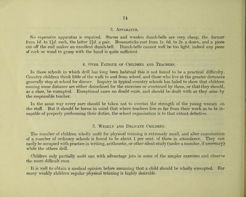 3. AprARATUS. No expensive apparatus is required. Staves and wooden dumb-bells are very cheap, the former from Id. to l^d. each, the latter 2jd. a pair. Broomsticks cost from Is. 6d. to 2s. a dozen, and a piece- cut off the end makes an excellent dumb-bell. Dumb-bells cannot well be too light, indeed any piece of cork or wood to grasp with the hand is quite sufficient. 4. Over Fatigue of Children and Teachers. In those schools in which drill has long been habitual this is not found to be a practical difficnlty. Country children think little of the walk to and from school, and those who live at the greater distances genei'ally stop at school for dinner. Inquiry in typical country schools has failed to show that children coming some distance are either disinclined for the exercises or overtaxed by them, or that they should, as a class, be exempted. Exceptional cases no doubt exist, and shoidd be dealt with as they arise by the responsible teacher. In the same way every care should be taken not to overtax the strength of the young women on the staff. But it should be borne in mind that where teachers live so far from their work as to be in- capable of properly performing their duties, the school organisation is to that extent defective. 5. Weakly and Delicate Children. The number of clhldren wholly unfit for physical training is extremely small, and after examination of a number of ordinary schools is found to be about 1 per cent, of those in attendance. They can easily be occupied with practice in writing, arithmetic, or other silent study (under a monitor, if necessary)- while the others drill. Children only partially unfit can with advantage join in some of the simpler exercises and observe the more difficult ones. It is well to obtain a medical opinion before assuming that a child should be wholly exempted. For many weakly children regular physical training is highly desirable.