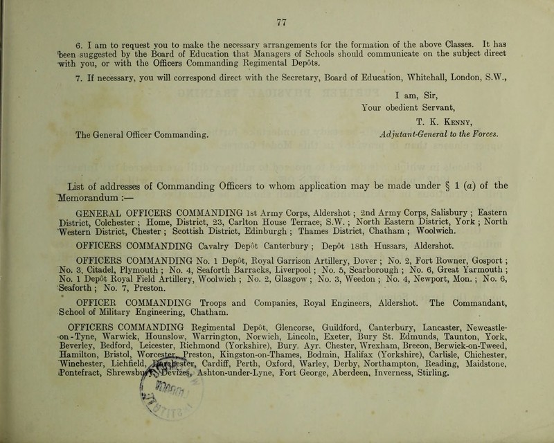6. I am to request you to make the necessary arrangements for the formation of the above Classes. It has 'been suggested by the Board of Education that Managers of Scliools should communicate on the subject direct with you, or with the Officers Commanding Regimental Depots. 7. If necessary, you will correspond direct with the Secretary, Board of Education, Whitehall, London, S.W., I am. Sir, Your obedient Servant, T. K. Kenny, The General Officer Commanding. Adjutant-General to the Forces. List of addresses of Commanding Officers to whom application may be made under § 1 (a) of the 'Memorandum :— GENERAL OFFICERS COMMANDING 1st Army Corps, Aldershot; 2nd Army Corps, Salisbury ; Eastern District, Colchester ; Home, District, 23, Carlton House Terrace, S.W. ; North Eastern District, York ; North 'Western District, Chester ; Scottish District, Edinburgh ; Thames District, Chatham ; Woolwich. OFFICERS COMMANDING Cavalry Depot Canterbury ; Depot 18th Hussars, Aldershot. OFFICERS COMMANDING No. 1 Depot, Royal Garrison Artillery, Dover ; No. 2, Fort Rowner, Gosport; No. 3, Citadel, Plymouth ; No. 4, Seaforth Barracks, Liverpool; No. 5, Scarborough ; No. 6, Great Farmouth ; No. 1 Depot Royal Field Artillery, Woolwich ; No. 2, Glasgow ; No. 3, Weedon ; No. 4, Newport, Mon. ; No. 6, Seaforth ; No. 7, Preston. OFFICER COMMANDING Troops and Companies, Royal Engineers, Aldershot. The Commandant, School of Military Engineering, Chatham. OFFICERS COMMANDING Regimental Depot, Glencorse, Guildford, Canterbury, Lancaster, Newcastle- on-Tyne, Warwick, Hounslow, Warrington, Norwich, Lincoln, Exeter, Bury St. Edmunds, Taunton, York, Beverley, Bedford, Leicester, Richmond (Yorkshire), Bury. Ayr. Chester, Wrexham, Brecon, Berwick-on-Tweed, Hamilton, Bristol, Worc^tar^^reston, Kingston-on-Thames, Bodmin, Halifax (Yorkshire), Carlisle, Chichester, Winchester, Lichfield, dGE^^^Mer, Cardiff, Perth, Oxford, Warley, Derby, Northampton, Reading, Maidstone, ■Pontefract, Shrewsb™n^\Tl)evlzes, Ashton-under-Lyne, Fort George, Aberdeen, Inverness, Stirling. •jti-i,