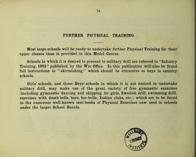 FURTHER PHYSICAL TRAINING. Most large schools will be ready to undertake further Physical Training for their upper classes than is provided in this Model Course. Schools in which it is desired to proceed to military drill are referred to “Infantry Training, 1902” published by the War Office. In this publication will also be found full instructions in “ skirmishing,” which should be attractive to boys in country schools. Girls’ schools, and those Boys’ schools in which it is not desired to undertake military drill, may make use of the great variety of free gymnastic exercises (including gymnastic dancing and skipping for girls, Swedish drill, swimming drill, exercises with dumb-bells, bars, bar-bells, Indian clubs, etc.), which are to be found in the numerous well-known text-books of Physical Exercises now used in schools under the larger School Boards.