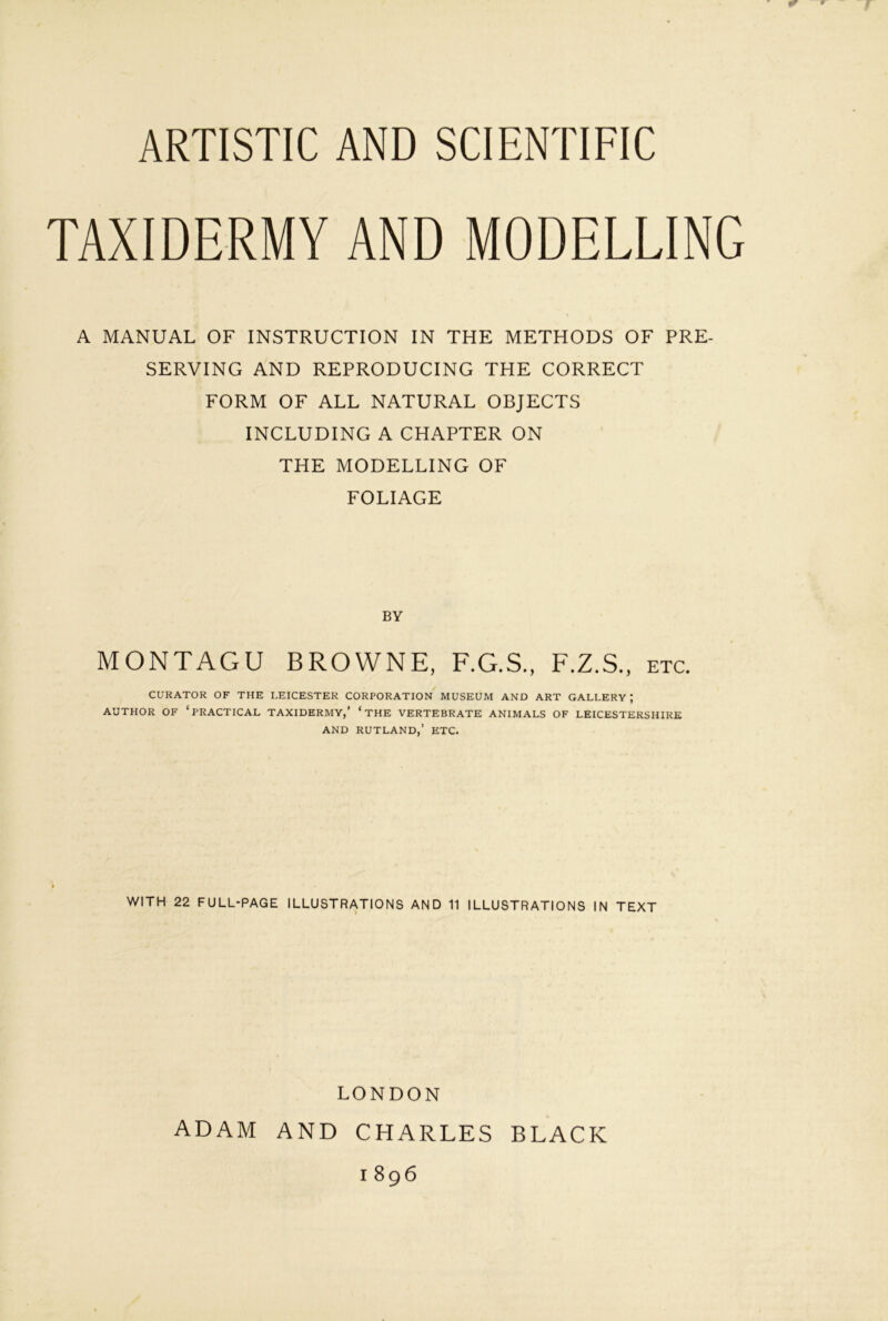 TAXIDERMY AND MODELLING A MANUAL OF INSTRUCTION IN THE METHODS OF PRE- SERVING AND REPRODUCING THE CORRECT FORM OF ALL NATURAL OBJECTS INCLUDING A CHAPTER ON THE MODELLING OF FOLIAGE BY MONTAGU BROWNE, F.G.S., F.Z.S., etc. CURATOR OF THE LEICESTER CORPORATION MUSEUM AND ART GALLERY ; AUTHOR OF ‘practical TAXIDERMY,’ ‘ THE VERTEBRATE ANIMALS OF LEICESTERSHIRE AND RUTLAND,’ ETC. WITH 22 FULL-PAGE ILLUSTRATIONS AND 11 ILLUSTRATIONS IN TEXT LONDON ADAM AND CHARLES BLACK 1896