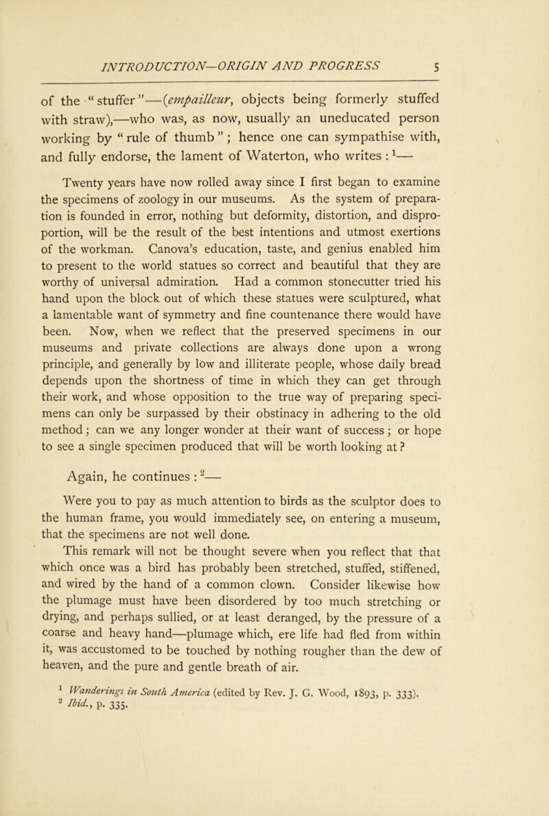 of the stuffer ”—{empailleur^ objects being formerly stuffed with straw),—who was, as now, usually an uneducated person working by “ rule of thumb ”; hence one can sympathise with, and fully endorse, the lament of Waterton, who writes : ^— Twenty years have now rolled away since I first began to examine the specimens of zoology in our museums. As the system of prepara- tion is founded in error, nothing but deformity, distortion, and dispro- portion, will be the result of the best intentions and utmost exertions of the workman. Canova’s education, taste, and genius enabled him to present to the world statues so correct and beautiful that they are worthy of universal admiration. Had a common stonecutter tried his hand upon the block out of which these statues were sculptured, what a lamentable want of symmetry and fine countenance there would have been. Now, when we reflect that the preserved specimens in our museums and private collections are always done upon a wrong principle, and generally by low and illiterate people, whose daily bread depends upon the shortness of time in which they can get through their work, and whose opposition to the true way of preparing speci- mens can only be surpassed by their obstinacy in adhering to the old method; can we any longer wonder at their want of success; or hope to see a single specimen produced that will be worth looking at ? Again, he continues : ^— Were you to pay as much attention to birds as the sculptor does to the human frame, you would immediately see, on entering a museum, that the specimens are not well done. This remark will not be thought severe when you reflect that that which once was a bird has probably been stretched, stuffed, stiffened, and wired by the hand of a common clown. Consider likewise how the plumage must have been disordered by too much stretching or drying, and perhaps sullied, or at least deranged, by the pressure of a coarse and heavy hand—plumage which, ere life had fled from within it, was accustomed to be touched by nothing rougher than the dew of heaven, and the pure and gentle breath of air. 1 Wanderings in South America (edited by Rev. J. G. Wood, 1893, P* 333)* 2 Ibid., p. 335.