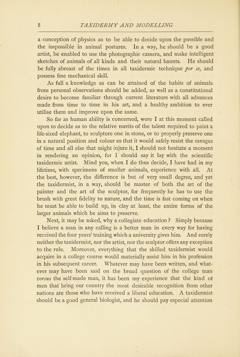 a conception of physics as to be able to decide upon the possible and the impossible in animal postures. In a way, he should be a good artist, be enabled to use the photographic camera, and make intelligent sketches of animals of all kinds and their natural haunts. He should be fully abreast of the times in all taxidermic technique per se, and possess fine mechanical skill. As full a knowledge as can be attained of the habits of animals from personal observations should be added, as well as a constitutional desire to become familiar through current literature with all advances made from time to time in his art, and a healthy ambition to ever utilise them and improve upon the same. So far as human ability is concerned, were I at this moment called upon to decide as to the relative merits of the talent required to paint a life-sized elephant, to sculpture one in stone, or to properly preserve one in a natural position and colour so that it would safely resist the ravages of time and all else that might injure it, I should not hesitate a moment in rendering an opinion, for I should say it lay with the scientific taxidermic artist. Mind you, when I do thus decide, I have had in my lifetime, with specimens of smaller animals, experience with all. At the best, however, the difference is but of very small degree, and yet the taxidermist, in a way, should be master of both the art of the painter and the art of the sculptor, for frequently he has to use the brush with great fidelity to nature, and the time is fast coming on when he must be able to build up, in clay at least, the entire forms of the larger animals which he aims to preserve. Next, it may be asked, why a collegiate education ? Simply because I believe a man in any calling is a better man in every way for having received the four years’ training which a university gives him. And surely neither the taxidermist, nor the artist, nor the sculptor offers any exception to the rule. Moreover, everything that the skilled taxidermist would acquire in a college course would materially assist him in his profession in his subsequent career. Whatever may have been written, and what- ever may have been said on the broad question of the college man versus the self-made man, it has been my experience that the kind of men that bring our country the most desirable recognition from other nations are those who have received a liberal education. A taxidermist should be a good general biologist, and he should pay especial attention