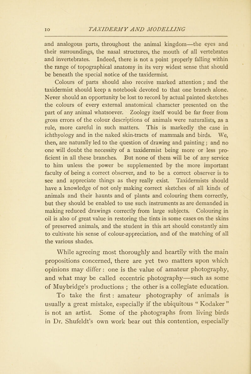and analogous parts, throughout the animal kingdom—the eyes and their surroundings, the nasal structures, the mouth of all vertebrates and invertebrates. Indeed, there is not a point properly falling within the range of topographical anatomy in its very widest sense that should be beneath the special notice of the taxidermist. Colours of parts should also receive marked attention; and the taxidermist should keep a notebook devoted to that one branch alone. Never should an opportunity be lost to record by actual painted sketches the colours of every external anatomical character presented on the part of any animal whatsoever. Zoology itself would be far freer from gross errors of the colour descriptions of animals were naturalists, as a rule, more careful in such matters. This is markedly the case in ichthyology and in the naked skin-tracts of mammals and birds. We, then, are naturally led to the question of drawing and painting; and no one will doubt the necessity of a taxidermist being more or less pro- ficient in all these branches. But none of them will be of any service to him unless the power be supplemented by the more important faculty of being a correct observer, and to be a correct observer is to see and appreciate things as they really exist. Taxidermists should have a knowledge of not only making correct sketches of all kinds of animals and their haunts and of plants and colouring them correctly, but they should be enabled to use such instruments as are demanded in making reduced drawings correctly from large subjects. Colouring in oil is also of great value in restoring the tints in some cases on the skins of preserved animals, and the student in this art should constantly aim to cultivate his sense of colour-appreciation, and of the matching of all the various shades. While agreeing most thoroughly and heartily with the main propositions concerned, there are yet two matters upon which opinions may differ : one is the value of amateur photography, and what may be called eccentric photography—such as some of Muybridge’s productions ; the other is a collegiate education. To take the first : amateur photography of animals is usually a great mistake, especially if the ubiquitous “ Kodaker ” is not an artist. Some of the photographs from living birds in Dr. Shufeldt’s own work bear out this contention, especially