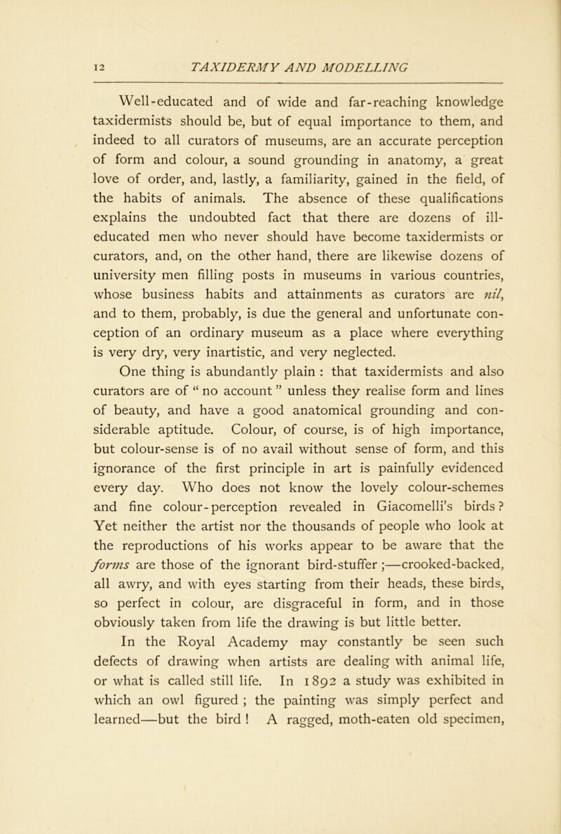 Well-educated and of wide and far-reaching knowledge taxidermists should be, but of equal importance to them, and indeed to all curators of museums, are an accurate perception of form and colour, a sound grounding in anatomy, a great love of order, and, lastly, a familiarity, gained in the field, of the habits of animals. The absence of these qualifications explains the undoubted fact that there are dozens of ill- educated men who never should have become taxidermists or curators, and, on the other hand, there are likewise dozens of university men filling posts in museums in various countries, whose business habits and attainments as curators are nil^ and to them, probably, is due the general and unfortunate con- ception of an ordinary museum as a place where everything is very dry, very inartistic, and very neglected. One thing is abundantly plain : that taxidermists and also curators are of “ no account ” unless they realise form and lines of beauty, and have a good anatomical grounding and con- siderable aptitude. Colour, of course, is of high importance, but colour-sense is of no avail without sense of form, and this ignorance of the first principle in art is painfully evidenced every day. Who does not know the lovely colour-schemes and fine colour-perception revealed in Giacomelli’s birds? Yet neither the artist nor the thousands of people who look at the reproductions of his works appear to be aware that the forms are those of the ignorant bird-stuffer;—crooked-backed, all awry, and with eyes starting from their heads, these birds, so perfect in colour, are disgraceful in form, and in those obviously taken from life the drawing is but little better. In the Royal Academy may constantly be seen such defects of drawing when artists are dealing with animal life, or what is called still life. In 1892 a study was exhibited in which an owl figured ; the painting was simply perfect and learned—but the bird ! A ragged, moth-eaten old specimen.