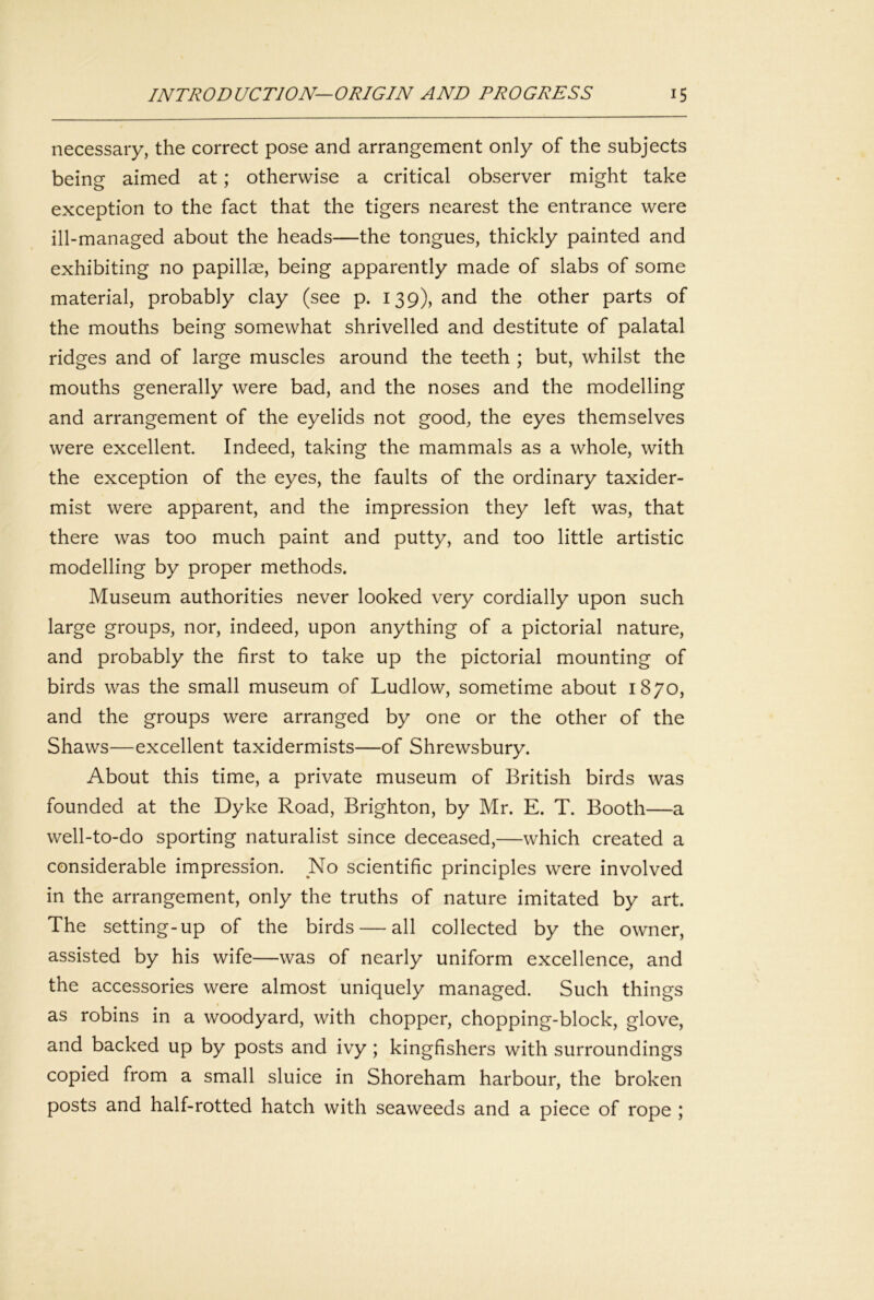 necessary, the correct pose and arrangement only of the subjects being aimed at; otherwise a critical observer might take exception to the fact that the tigers nearest the entrance were ill-managed about the heads—the tongues, thickly painted and exhibiting no papillae, being apparently made of slabs of some material, probably clay (see p. 139), and the other parts of the mouths being somewhat shrivelled and destitute of palatal ridges and of large muscles around the teeth ; but, whilst the mouths generally were bad, and the noses and the modelling and arrangement of the eyelids not good, the eyes themselves were excellent. Indeed, taking the mammals as a whole, with the exception of the eyes, the faults of the ordinary taxider- mist were apparent, and the impression they left was, that there was too much paint and putty, and too little artistic modelling by proper methods. Museum authorities never looked very cordially upon such large groups, nor, indeed, upon anything of a pictorial nature, and probably the first to take up the pictorial mounting of birds was the small museum of Ludlow, sometime about 1870, and the groups were arranged by one or the other of the Shaws—excellent taxidermists—of Shrewsbury. About this time, a private museum of British birds was founded at the Dyke Road, Brighton, by Mr. E. T. Booth—a well-to-do sporting naturalist since deceased,—which created a considerable impression. No scientific principles were involved in the arrangement, only the truths of nature imitated by art. The setting-up of the birds — all collected by the owner, assisted by his wife—was of nearly uniform excellence, and the accessories were almost uniquely managed. Such things as robins in a woodyard, with chopper, chopping-block, glove, and backed up by posts and ivy ; kingfishers with surroundings copied from a small sluice in Shoreham harbour, the broken posts and half-rotted hatch with seaweeds and a piece of rope ;