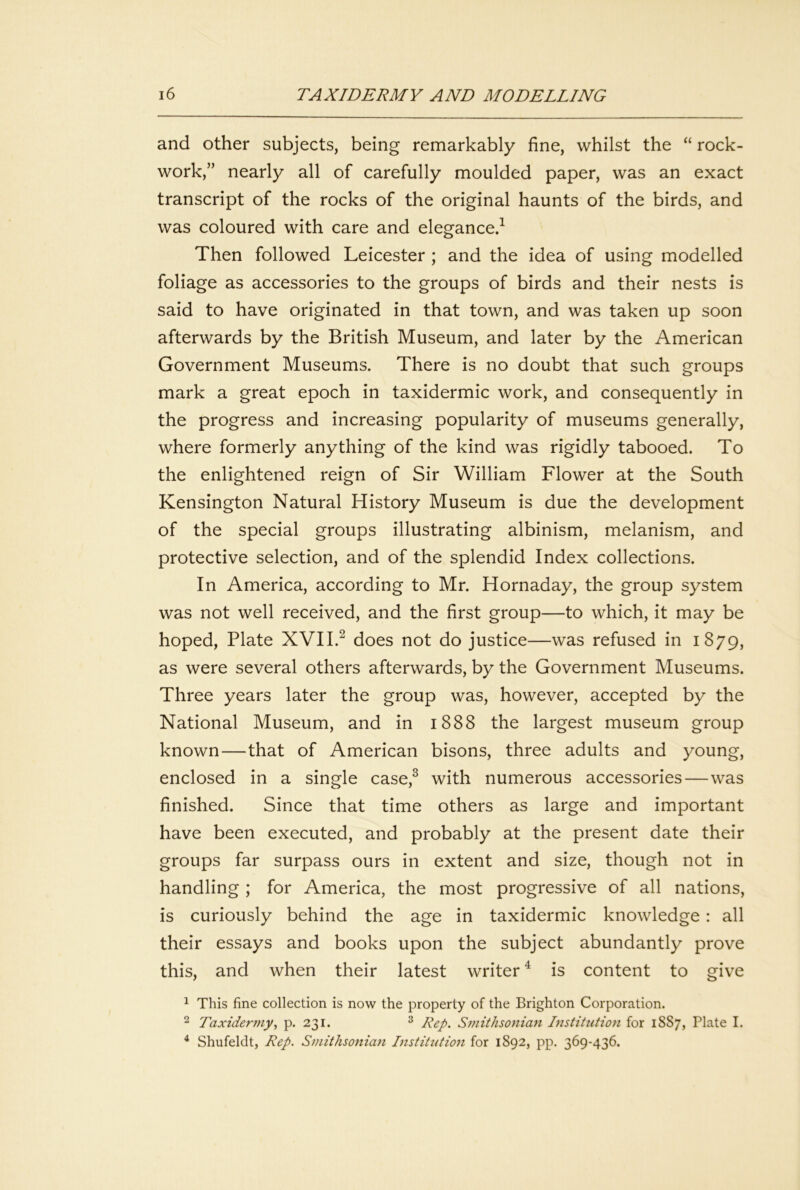 and other subjects, being remarkably fine, whilst the “ rock- work,” nearly all of carefully moulded paper, was an exact transcript of the rocks of the original haunts of the birds, and was coloured with care and elegance.^ Then followed Leicester ; and the idea of using modelled foliage as accessories to the groups of birds and their nests is said to have originated in that town, and was taken up soon afterwards by the British Museum, and later by the American Government Museums. There is no doubt that such groups mark a great epoch in taxidermic work, and consequently in the progress and increasing popularity of museums generally, where formerly anything of the kind was rigidly tabooed. To the enlightened reign of Sir William Flower at the South Kensington Natural History Museum is due the development of the special groups illustrating albinism, melanism, and protective selection, and of the splendid Index collections. In America, according to Mr. Hornaday, the group system was not well received, and the first group—to which, it may be hoped, Plate XVII.^ does not do justice—was refused in 1879, as were several others afterwards, by the Government Museums. Three years later the group was, however, accepted by the National Museum, and in 1888 the largest museum group known—that of American bisons, three adults and young, enclosed in a single case,^ with numerous accessories—was finished. Since that time others as large and important have been executed, and probably at the present date their groups far surpass ours in extent and size, though not in handling ; for America, the most progressive of all nations, is curiously behind the age in taxidermic knowledge : all their essays and books upon the subject abundantly prove this, and when their latest writer ^ is content to give 1 This fine collection is now the property of the Brighton Corporation. ^ Taxidermy^ p. 231. ^ Rep. Smithsonian Institution for 1887, Plate I. ^ Shufeldt, Rep. Smithsoniafi Institution for 1892, pp. 369-436.