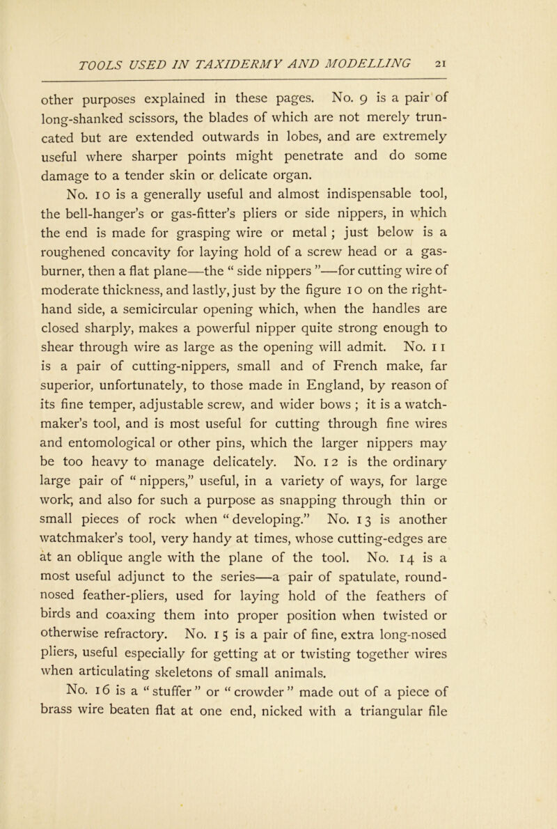 Other purposes explained in these pages. No. 9 is a pair of long-shanked scissors, the blades of which are not merely trun- cated but are extended outwards in lobes, and are extremely useful where sharper points might penetrate and do some damage to a tender skin or delicate organ. No. 10 is a generally useful and almost indispensable tool, the bell-hanger’s or gas-fitter’s pliers or side nippers, in which the end is made for grasping wire or metal ; just below is a roughened concavity for laying hold of a screw head or a gas- burner, then a flat plane—the “ side nippers ”—for cutting wire of moderate thickness, and lastly, just by the figure 10 on the right- hand side, a semicircular opening which, when the handles are closed sharply, makes a powerful nipper quite strong enough to shear through wire as large as the opening will admit. No. 11 is a pair of cutting-nippers, small and of French make, far superior, unfortunately, to those made in England, by reason of its fine temper, adjustable screw, and wider bows ; it is a watch- maker’s tool, and is most useful for cutting through fine wires and entomological or other pins, which the larger nippers may be too heavy to manage delicately. No. 12 is the ordinary large pair of “ nippers,” useful, in a variety of ways, for large work; and also for such a purpose as snapping through thin or small pieces of rock when “ developing.” No. 13 is another watchmaker’s tool, very handy at times, whose cutting-edges are at an oblique angle with the plane of the tool. No. 14 is a most useful adjunct to the series—a pair of spatulate, round- nosed feather-pliers, used for laying hold of the feathers of birds and coaxing them into proper position when twisted or otherwise refractory. No. i 5 is a pair of fine, extra long-nosed pliers, useful especially for getting at or twisting together wires when articulating skeletons of small animals. No. 16 is a “ staffer ” or “crowder” made out of a piece of brass wire beaten flat at one end, nicked with a triangular file
