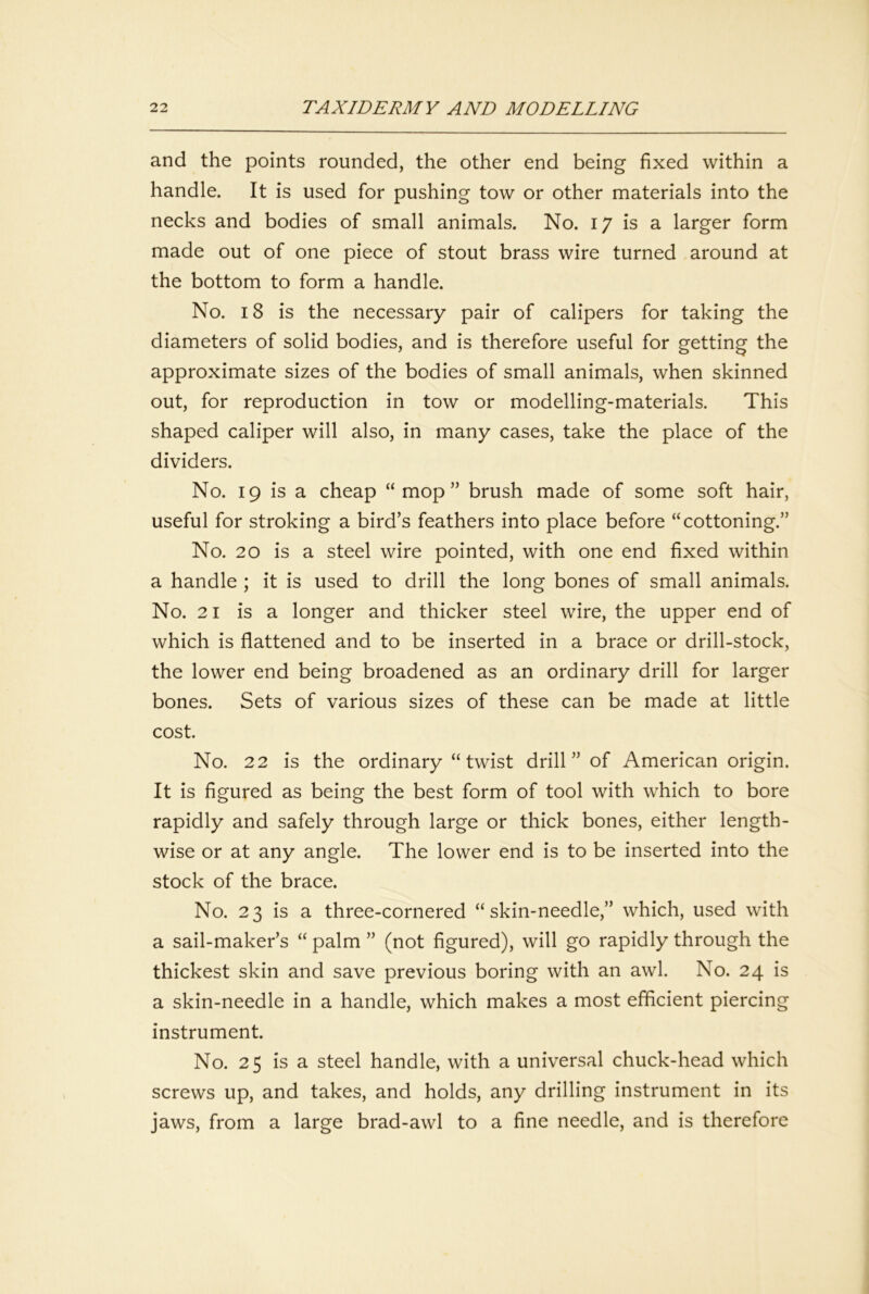 and the points rounded, the other end being fixed within a handle. It is used for pushing tow or other materials into the necks and bodies of small animals. No. 17 is a larger form made out of one piece of stout brass wire turned around at the bottom to form a handle. No. 18 is the necessary pair of calipers for taking the diameters of solid bodies, and is therefore useful for getting the approximate sizes of the bodies of small animals, when skinned out, for reproduction in tow or modelling-materials. This shaped caliper will also, in many cases, take the place of the dividers. No. 19 is a cheap “mop” brush made of some soft hair, useful for stroking a bird’s feathers into place before “cottoning.” No. 20 is a steel wire pointed, with one end fixed within a handle ; it is used to drill the long bones of small animals. No. 21 is a longer and thicker steel wire, the upper end of which is flattened and to be inserted in a brace or drill-stock, the lower end being broadened as an ordinary drill for larger bones. Sets of various sizes of these can be made at little cost. No. 22 is the ordinary “twist drill” of American origin. It is figured as being the best form of tool with which to bore rapidly and safely through large or thick bones, either length- wise or at any angle. The lower end is to be inserted into the stock of the brace. No. 23 is a three-cornered “skin-needle,” which, used with a sail-maker’s “ palm ” (not figured), will go rapidly through the thickest skin and save previous boring with an awl. No. 24 is a skin-needle in a handle, which makes a most efficient piercing instrument. No. 25 is a steel handle, with a universal chuck-head which screws up, and takes, and holds, any drilling instrument in its jaws, from a large brad-awl to a fine needle, and is therefore