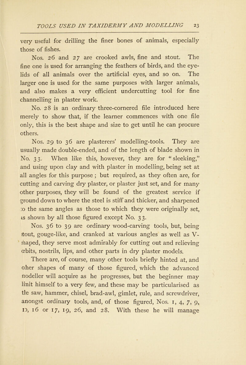 very useful for drilling the finer bones of animals, especially those of fishes. Nos. 26 and 27 are crooked awls, fine and stout. The fine one is used for arranging the feathers of birds, and the eye- lids of all animals over the artificial eyes, and so on. The larger one is used for the same purposes with larger animals, and also makes a very efficient undercutting tool for fine channelling in plaster work. No. 28 is an ordinary three-cornered file introduced here merely to show that, if the learner commences with one file only, this is the best shape and size to get until he can procure others. Nos. 29 to 36 are plasterers’ modelling-tools. They are usually made double-ended, and of the length of blade shown in No. 33. When like this, however, they are for “sleeking,” and using upon clay and with plaster in modelling, being set at all angles for this purpose ; but required, as they often are, for cutting and carving dry plaster, or plaster just set, and for many other purposes, they will be found of the greatest service if ground down to where the steel is stiff and thicker, and sharpened :o the same angles as those to which they were originally set, IS shown by all those figured except No. 33. Nos. 36 to 39 are ordinary wood-carving tools, but, being stout, gouge-like, and cranked at various angles as well as V- ' Siiaped, they serve most admirably for cutting out and relieving abits, nostrils, lips, and other parts in dry plaster models. There are, of course, many other tools briefly hinted at, and oher shapes of many of those figured, which the advanced nodeller will acquire as he progresses, but the beginner may linit himself to a very few, and these may be particularised as tie saw, hammer, chisel, brad-awl, gimlet, rule, and screwdriver, anongst ordinary tools, and, of those figured. Nos. i, 4, 7, 9, n, 16 or 17, 19, 26, and 28. With these he will manage