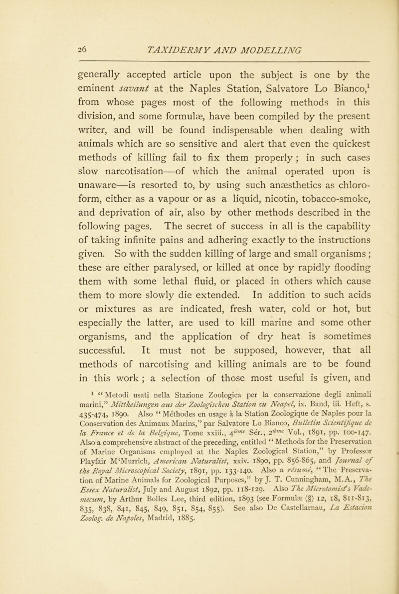 generally accepted article upon the subject is one by the eminent savant at the Naples Station, Salvatore Lo Bianco,^ from whose pages most of the following methods in this division, and some formulae, have been compiled by the present writer, and will be found indispensable when dealing with animals which are so sensitive and alert that even the quickest methods of killing fail to fix them properly ; in such cases slow narcotisation—of v/hich the animal operated upon is unaware—is resorted to, by using such anaesthetics as chloro- form, either as a vapour or as a liquid, nicotin, tobacco-smoke, and deprivation of air, also by other methods described in the following pages. The secret of success in all is the capability of taking infinite pains and adhering exactly to the instructions given. So with the sudden killing of large and small organisms ; these are either paralysed, or killed at once by rapidly flooding them with some lethal fluid, or placed in others which cause them to more slowly die extended. In addition to such acids or mixtures as are indicated, fresh water, cold or hot, but especially the latter, are used to kill marine and some other organisms, and the application of dry heat is sometimes successful. It must not be supposed, however, that all methods of narcotising and killing animals are to be found in this work ; a selection of those most useful is given, and 1 “Metodi usati nella Stazione Zoologica per la conservazione degli animali marini,” Mittheilungen aus der Zoologischen Station zu Neapel ix. Band, iii. Heft, s. 435-474, 1890. Also “ Methodes en usage a la Station Zoologique de Naples pour la Conservation des Animaux Marins,” par Salvatore Lo Bianco, Bulletin Scientifique de la France et de la Belgique^ Tome xxiii., Ser., Vol., 1891, pp. 100-147. Also a comprehensive abstract of the preceding, entitled “ Methods for the Preservation of Marine Organisms employed at the Naples Zoological Station,” by Professor Playfair M‘Murrich, American N'aturalist, xxiv. 1890, pp. 856-865, and loumal of the Royal Microscopical Society, 1891, pp. 133-140. Also a rBurne, “The Preserva- tion of Marine Animals for Zoological Purposes,” by J. T. Cunningham, M.A., The Essex Naturalist, July and August 1892, pp. 118-129. Also The Microtomisf s Vade- mecum, by Arthur Bolles Lee, third edition, 1893 (see Formulte (§) 12, 18, 811-813, 835, 838, 841, 845, 849, 851, 854, 855). See also De Castellarnau, La Estacion Zoolog. de Napoles, Madrid, 1885.