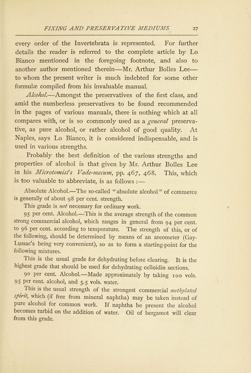 every order of the Invertebrata is represented. For further details the reader' is referred to the complete article by Lo Bianco mentioned in the foregoing footnote, and also to another author mentioned therein—Mr. Arthur Bolles Lee— to whom the present writer is much indebted for some other formulae compiled from his invaluable manual. Alcohol.—Amongst the preservatives of the first class, and amid the numberless preservatives to be found recommended in the pages of various manuals, there is nothing which at all compares with, or is so commonly used as a general preserva- tive, as pure alcohol, or rather alcohol of good quality. At Naples, says Lo Bianco, it is considered indispensable, and is used in various strengths. Probably the best definition of the various strengths and properties of alcohol is that given by Mr. Arthur Bolles Lee in his Microtomisfs Vade-mecum^ pp. 467, 468. This, which is too valuable to abbreviate, is as follows :— Absolute Alcohol.—The so-called “ absolute alcohol ” of commerce is generally of about 98 per cent, strength. This grade is not necessary for ordinary work. 95 per cent. Alcohol.—This is the average strength of the common strong commercial alcohol, which ranges in general from 94 per cent, to 96 per cent, according to temperature. The strength of this, or of the following, should be determined by means of an areometer (Gay- Lussac’s being very convenient), so as to form a starting-point for the following mixtures. This is the usual grade for dehydrating before clearing. It is the highest grade that should be used for dehydrating celloidin sections. 90 per cent. Alcohol.—Made approximately by taking 100 vols. 95 per cent, alcohol, and 5.5 vols. water. This is the usual strength of the strongest commercial methylated spirit^ which (if free from mineral naphtha) may be taken instead of pure alcohol for common work. If naphtha be present the alcohol becomes turbid on the addition of water. Oil of bergamot will clear from this grade.